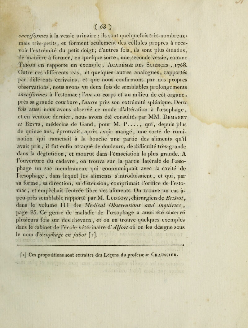 sacciformes à la vessie urinaire : ils sont quelquefois très-nombreux* mais très-petits, et forment seulement des cellules propres à rece- voir l’extrémité du petit doigt; d’autres fois, ils sont plus étendus, de manière à former, en quelque sorte , une seconde vessie, comme Tenon en rapporte un exemple , Académie des Sciences , 1768. Outre ces différents cas, et quelques autres analogues, rapportés par differents écrivains, et que nous confirmons par nos propres observations, nous avons vu deux fois de semblables prolongements sacciformes à l’estomac ; Yun au corps et au milieu de cet organe, près sa grande courbure, Y autre près son extrémité splénique. Deux fois aussi nous avons observé ce mode d’altération à l’œsophage, et en ventôse dernier, nous avons été consultés par MM. Demanet et Beyts, médecins de Gand , pour M. P. . .. , qui, depuis plus de quinze ans, éprouvait, après avoir mangé, une sorte de rumi- nation qui ramenait à la bouche une partie des aliments qu’il avait pris , il fut enfin attaqué de douleurs, de difficulté très-grande dans la déglutition, et mourut dans l’émaciation la plus grande. A l’ouverture du cadavre , on trouva sur la partie latérale de l’œso- phage un sac membraneux qui communiquait avec la cavité de l’œsophage, dans lequel les aliments s’introduisaient, et qui, par «a forme, sa direction, sa distension, comprimait l’orifice de l’esto- mac, et empêchait l’entrée libre des aliments. On trouve un cas à- peu près semblable rapporté par M. Ludlow, chirurgien de Bristol, dans le volume III des Medical Observations and inquiries y page 85. Ce genre de maladie de l’œsophage a aussi été observé plusieurs fois sur des chevaux , et on en trouve quelques exemples dans le cabinet de Fécole vétérinaire d’A(fort où on les désigne sous le nom d’œsophage en jabot [ 1 ]. fi] Ces propositions sont extraites des Leçons du professeur Chaussier.