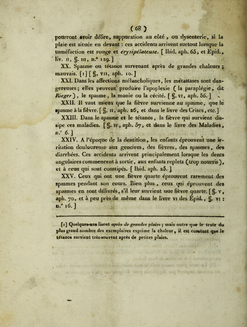 pourront avoir délire, suppuration au côté , ou dysenterie, si la plaie est située en devant : ces accidents arrivent surtout lorsque la tuméfaction est rouge et érysipélateuse. [ Ibid. aph. 65, et Epid., liv. il, §. ni, n.° 129.] XX. Spasme ou tétanos survenant après de grandes chaleurs ; mauvais. [1] [ §, vu, aph. 10.] XXI. Dans les affections mélancholiques, les métastases sont dan- gereuses; elles peuvent produire l'apoplexie (la paraplégie, dit Rieger) , le spasme , la manie ou la cécité. [ §. vr, aph. 56. } . XXII. Il vaut mieux que la fièvre survienne au spasme, que le spasme à la fièvre. [ §. 11, aph. 26, et dans le livre des Crises, etc.] XXIII. Dans le spasme et le tétanos, la fièvre qui survient dis- sipe ces maladies. [ §. iv, aph. 57, et dans le livre des Maladies, n.° 6.} XXIV. A l'époque de la dentition , les enfants éprouvent une ir- ritation douloureuse aux gencives, des fièvres, des spasmes, des diarrhées. Ces accidents arrivent principalement lorsque les dents angulaires commencent à sortir, aux enfants replets (trop nourris), et à ceux qui sont constipés. [ Ibid. aph. 2.5. ], XXV. Ceux qui ont une fièvre quarte éprouvent rarement des spasmes pendant son cours. Bien plus , ceux qui éprouvent des spasmes en sont délivrés, s'il leur survient uue fièvre quarte. [ §. v, aph. 70, et à peu près de même dans le livre vi des Epid., §. vi : n.° 16. ] [1] Quelques-uns lisent après de grandes plaies ; mais outre que le texte du plus grand nombre des exemplaires exprime la chaleur, il est constant que le tétanos survient très-souvent après de petites plaies.