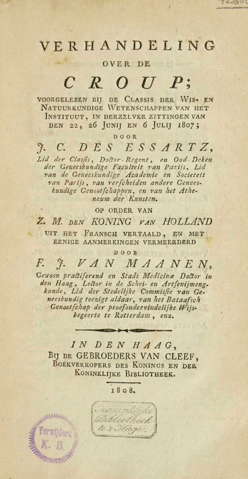 OVER DE CROUP', VOORGELEZEN BIJ DE CLASSIS DER WlS- EN Natuurkundige Wetenschappen van het Instituut, in derzelver zittingen van DEN 22, 26 JUNIJ EN 6 JULIJ 1807 ; DOOR y. C. DES E S S A R T Z, Lid der Clasfis, Doktor - Regent, en Oud Deken der Geneeskundige Faculteit van Parijs, Lid van de Geneeskundige Academie en Sociëteit van Parijs, van verfcheiden andere Genees- kundige Genootfchappen, en van het Athe- neum der Kunsten. ' OP ORDER VAN Z. M. DEN KONING VAN HOLLAND UIT HET FrANSCH VERTAALD , EN MET EENIGE AANMERKINGEN VERMEERDERD DOOR F. J. VAN M A A N E N, • Gewoon prakliferend en Stads Medicina Doktor in den Haag, Lektor in de Schei- en Artfenijmeng- kunde, Lid der Stedelijke Commisse van Ge- neeskundig toezigt aldaar, van het Bataafsch Genootfchap der proefondervindelijke Wijs- begeerte te Rotterdam , enz. IN DEN HAAG, Bij de GEBROEDERS VAN CLEEF, Boekverkopers des Konings en der Koninklijke Bibliotheek, 1 8 o 8, /’, ; f ; , é<Â'AAgAy//ss<rX:.- i I y -• n./.,'■■■ ! i /V- S '.S-/AN7SS'. /