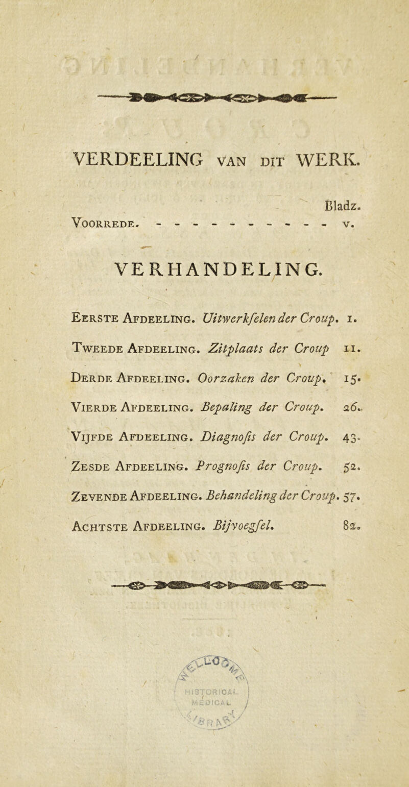 VERDEELING van dit WERK. Eerste Afdeeling. Uitwerkfelen der Croup. i. Tweede Afdeeling. Zitplaats der Croup ii. Derde Afdeeling. Oorzaken der Croup. 15. Vierde Afdeeling. Bepaling der Croup. 26.. Vijfde Afdeeling. Diagnofis der Croup. 43. « Zesde Afdeeling. Prog?iofis der Croup. 52. Zevende Afdeeling. Behandeling der Croup. 57. Achtste Afdeeling. Bij voeg fel. 82. Bladz Voorrede. v.