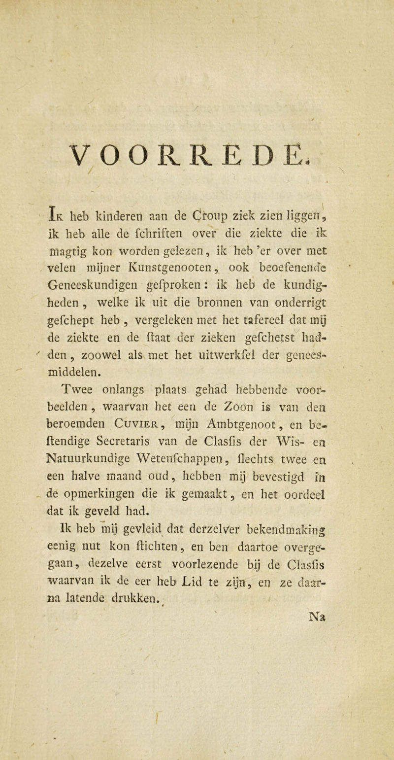 VOORRED E. Ik heb kinderen aan de Croup ziek zien liggen, ik heb alle de fchriften over die ziekte die ik ïnagtig kon worden gelezen, ik heb’er over met velen mijner Kunstgenooten, ook beoefenende Geneeskundigen gefproken : ik heb de kundig- heden , welke ik uit die bronnen van onderrigt gefchept heb , vergeleken met het tafereel dat mij de ziekte en de (laat der zieken gefchetst had- den , zoowel als met het uitwerkfel der genees- middelen. Twee onlangs plaats gehad hebbende voor- beelden , waarvan het een de Zoon is van dea beroemden Cuvier, mijn Ambtgenoot, en be- ftendige Secretaris van de Clasfis der Wis- en Natuurkundige Wetenfchappen, llechts twee en een halve maand oud, hebben mij bevestigd in de opmerkingen die ik gemaakt, en het oordeel dat ik geveld had. Ik heb mij gevleid dat derzeltfer bekendmaking eenig nut kon (lichten, en ben daartoe overge- gaan, dezelve eerst voorlezende bij de Clasfis waarvan ik de eer heb Lid te zijn, en ze daar- na latende drukken. Na