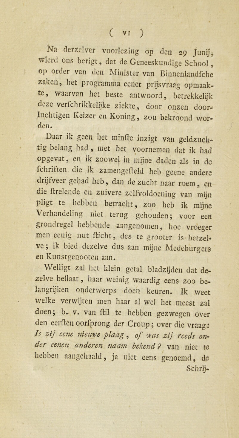 Na derzelver voorlezing op den 29 jfunij, wierd ons berigt, dat de Geneeskundige School, op 01 der van den Minister van Binnenlandfche zaken, het programma eener prijsvraag opmaak- te, waarvan het beste antwoord, betrekkelijk deze verfchrikkelijke ziekte, door onzen door- luchtigen Keizer en Koning, zou bekroond wor- den. Daai ik geen het minfle inzigt van geldzuch- tig belang had , met het voornemen dat ik had opgevat, en ik zoowel in mijne daden als in de fchriftc.n die ik zamengefleld heb geene andere diijfveei gehad heb, dan de zucht naar roem, en die Breiende en zuivere zelfvoldoening van miin pligt te hebben betracht, zoo heb ik mijne Verhandeling niet terug gehouden ; voor een giondiegel hebbende aangenomen, hoe vroeger men eenig nut Bicht, des te grooter is hetzel- ve ; ik bied dezelve dus aan mijne Medeburgers en Kunstgenooten aan. Welligt zal het klein getal bladzijden dat de- zelve bellaat, haar weinig waardig eens zoo be- langrijken onderwerps doen keuren. Ik weet welke verwijten men haar al wel het meest zal doen; b. v. van Bil te hebben gezwegen over den eerBen oorfprong der Group; over die vraag: Is zij eene nieuwe plaag, of was zij reeds on- der eenen anderen naam bekend? van niet te hebben aangehaald, ja niet eens genoemd, de Schrij-