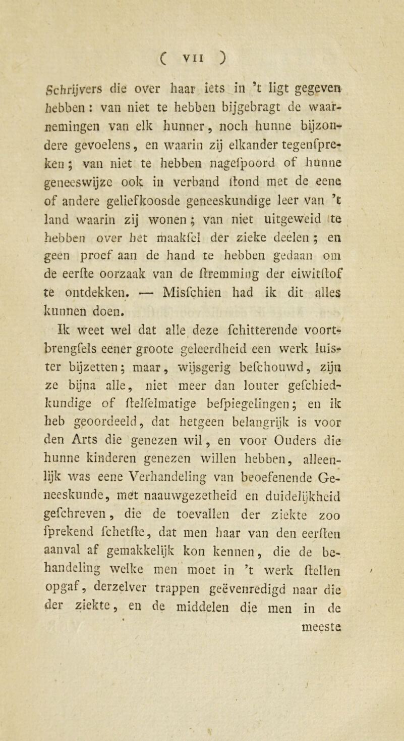 Schrijvers die over haar iets in ’t ligt gegeven hebben : van niet te hebben bijgebragt de waar- nemingen van elk hunner, noch hunne bijzon- dere gevoelens, en waarin zij elkander tegenfpre- ken ; van niet te hebben nagelpoord of hunne geneeswijze ook in verband dond met de eene of andere geliefkoosde geneeskundige leer van ’t land waarin zij wonen ; van niet uitgeweid te hebben over het maakfel der zieke deelen ; en geen proef aan de hand te hebben gedaan om de eerde oorzaak van de ftremming der eiwitdof te ontdekken. — Misfchien had ik dit alles kunnen doen. Ik weet wel dat alle deze fchitterende voort- brengfels eener groote geleerdheid een werk luis- ter bijzetten; maar, wijsgerig befchouwd, zijn ze bijna alle, niet meer dan louter gefchied- kundige of delfelmatige befpiegelingen ; en ik heb geoordeeld, dat hetgeen belangrijk is voor den Arts die genezen wil, en voor Ouders die hunne kinderen genezen willen hebben, alleen- lijk was eene Verhandeling van beoefenende Ge- neeskunde, met naauwgezetheid en duidelijkheid gefchreven, die de toevallen der ziekte zoo fprekend fchetde, dat men haar van den eerden aanval af gemakkelijk kon kennen, die de be- handeling welke men moet in ’t werk dellen opgaf, derzelver trappen geëvenredigd naar die der ziekte, en de middelen die men in de meeste i