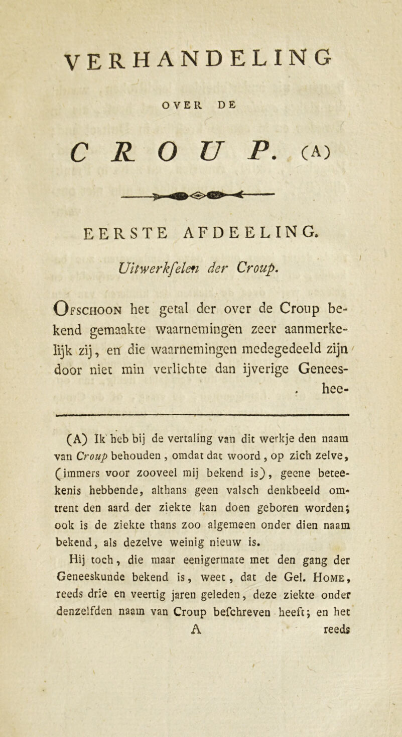 OVER DE CROUP, ca) EERSTE AFDEELING. Uitwerkfelen der Croup. Ofschoon het getal der over de Croup be- kend gemaakte waarnemingen zeer aanmerke- lijk zij, en die waarnemingen medegedeeld zijn door niet min verlichte dan ijverige Genees- hee- (A) Ik heb bij de vertaling van dit werkje den naara van Croup behouden , omdat dat woord , op zich zelve, (immers voor zooveel mij bekend is), geene betee» kenis hebbende, althans geen valsch denkbeeld om- trent den aard der ziekte kan doen geboren worden; ook is de ziekte thans zoo algemeen onder dien naam bekend, als dezelve weinig nieuw is. Hij toch, die maar eenigermate met den gang der Geneeskunde bekend is, weet, dat de Gel. Home, reeds drie en veertig jaren geleden, deze ziekte onder denzelfden naam van Croup befchreven heeft; en het A reeds /