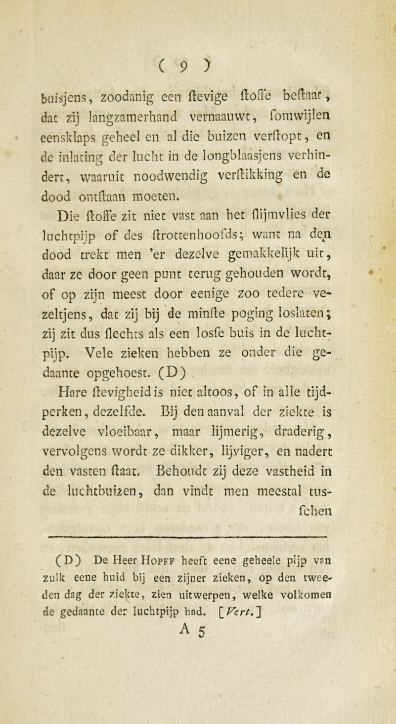 buisjens, zoodanig een ftevigc doffe bedaar , dat zij langzamerhand vernaauwt, fomwijlen eensklaps geheel en al die buizen verdopt, en de inlating der lucht in de longblaasjens verhin- dert, waaruit noodwendig verdikking en de dood ontdaan moeten. Die doffe zit niet vast aan het dijmvlies der luchtpijp of des drottenhoofds; want na den dood trekt men ’er dezelve gemakkelijk uit, daar ze door geen punt terug gehouden wordt, of op zijn meest door eenige zoo tedere ve- zeltjens, dat zij bij de minde poging loslaten; zij zit dus Hechts als een losfe buis in de lucht- pijp. Vele zieken hebben ze onder die ge- daante opgehoest. (D) Hare devigheidis niet altoos, of in alle tijd- perken, dezelfde. Bij den aanval der ziekte is dezelve vloeibaar, maar lijmerig, draderig, vervolgens wordt ze dikker, lijviger, en nadert den vasten daat, Behoudt zij deze vastheid in de luchtbuizen, dan vindt men meestal tus- fchen (D) De Heer Hopff heeft eene geheele pijp van zulk eene huid bij een zijner zieken, op den twee- den dag der ziekte, zien uit werpen, welke volkomen de gedaante der luchtpijp had. [Vert. ] A 5