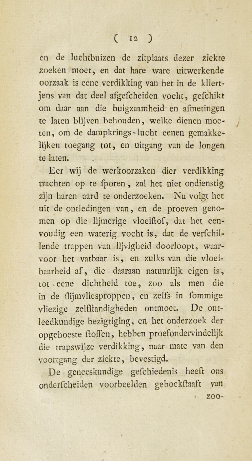 en de luchtbuizen de zitplaats dezer ziekte zoeken moet, en dat hare ware uitwerkende oorzaak is eene verdikking van het in de kliert- jens van dat deel afgefcheiden vocht, gefchikc om daar aan die buigzaamheid en afmetingen te laten blijven behouden, welke dienen moe- ten, om de dampkrings- lucht eenen gemakke- lijken toegang tot, en uitgang van de longen te laten. Eer wij de werkoorzaken dier verdikking trachten op te fporen , zal het niet ondienstig zijn haren aard te onderzoeken. Nu volgt het uit de ontledingen van, en de proeven geno- men op die lijmerige vloeiftof, dat het een- voudig een waterig vocht is, dat de verfchil- lende trappen van lijvigheid doorloopt, waar- voor het vatbaar is, en zulks van die vloei- baarheid af, die daaraan natuurlijk eigen is, tot ' eene dichtheid toe, zoo als men die in de flijmvliesproppen, en zelfs in fommige vliezige zelfftandigheden ontmoet. De ont- leedkundige bezigtiging, en het onderzoek der opgehoeste ftoffen, hebben proefondervindelijk die trapswijze verdikking, naar mate van den voortgang der ziekte, bevestigd. De geneeskundige gefchiedenis heeft ons onderfcheiden voorbeelden geboekftaaft van / zoo-