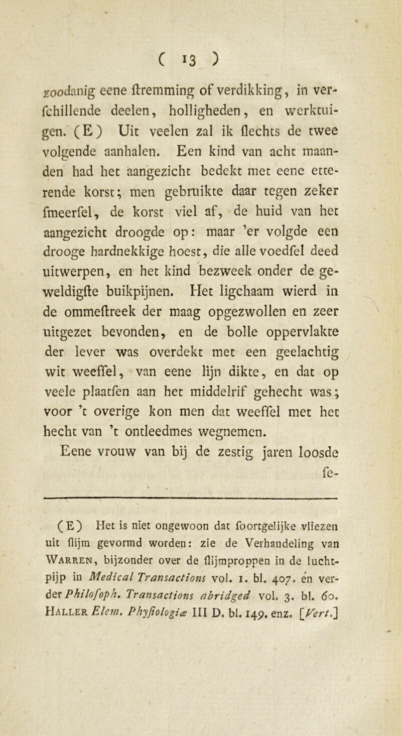 zoodanig eene ftremraing of verdikking, in ver- fchillende deelen, holligheden, en werktui- gen. (E) Uit veelen zal ik flechts de twee volgende aanhalen. Een kind van acht maan- den had het aangezicht bedekt met eene ette- rende korst; men gebruikte daar tegen zeker fmeerfel, de korst viel af, de huid van het aangezicht droogde op : maar ’er volgde een drooge hardnekkige hoest, die alle voedfel deed uitwerpen, en het kind bezweek onder de ge- weldigfte buikpijnen. Het ligchaam wierd in de ommeftreek der maag opgezwollen en zeer uitgezet bevonden, en de bolle oppervlakte der lever was overdekt met een geelachtig wit weeffel, van eene lijn dikte, en dat op veele plaatfen aan het middelrif gehecht was; voor ’t overige kon men dat weeffel met het hecht van ’t ontleedmes wegnemen. Eene vrouw van bij de zestig jaren loosde fe- (E) Het is niet ongewoon dat foortgelijke vliezen uit flijm gevormd worden: zie de Verhandeling van Warren, bijzonder over de flijmproppen in de lucht- pijp in Medical Transactions vol. 1. bl. 407» én ver- der Philofoph, Transactions abridged vol, 3. bl. 60. Haller Elem. Phyfiologiœ III D. bl. 14p. enz, [A2rr/.]