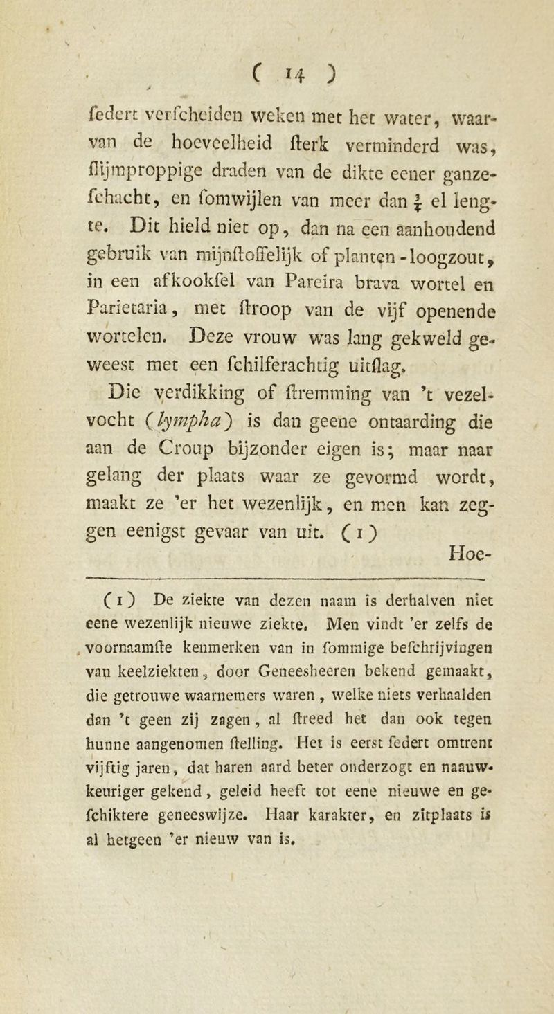 J fedcn verfcheiden weken met het water, waar- van de hoeveelheid fterk verminderd was, flljmproppige draden van de dikte eener ganze- fchacht, en fomwijlen van meer dan J el leng- te. Dit hield niet op, dan na een aanhoudend gebruik van mijnftoffelijk of planten-loogzout, in een afkookfel van Pareira brava wortel en Parietaria, met ftroop van de vijf openende wortelen. Deze vrouw was lang gekweld ge- weest met een fchilferachdg uitdag. Die verdikking of ftremming van ’t vezel- vocht (lympha) is dan geene ontaarding die aan de Croup bijzonder eigen is; maar naar gelang der plaats waar ze gevormd wordt, maakt ze ’er het wezenlijk, en men kan zeg- gen eenigst gevaar van uit. ( 1 ) Hoe- ( i ) De ziekte van dezen naam is derhalven niet eene wezenlijk nieuwe ziekte. Men vindt ’er zelfs de voornaamfte kenmerken van in fommige befchrijvingen van keelziekten, door Geneesheeren bekend gemaakt, die getrouwe waarnemers waren , welke niets verhaalden dan ’t geen zij zagen, al ftreed het dan ook tegen hunne aangenomen Helling. Het is eerst federt omtrent vijftig jaren, dat haren aard beter onderzogt en naauw- keuriger gekend, geleid heeft tot eene nieuwe en ge* fchiktere geneeswijze. Haar karakter, en zitplaats is al hetgeen ’er nieuw van is.