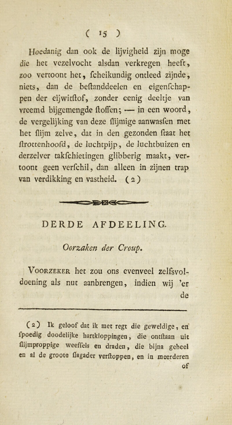 ( *5 ) Hoedanig dan ook de lijvigheid zijn moge die het vezelvocht alsdan verkregen heeft, zoo vertoont het, fcheikundig ontleed zijnde, niets, dan de beftanddeelen en eigenfchap- pen der eijwitftof, zonder eenig deeltje van vreemd bijgemengde doffen; — in een woord, de vergelijking van deze flijmige aanwasfen met liet flijm zelve, dat in den gezonden fcaat het flrottenhoofd, de luchtpijp, de luchtbuizen en derzelver takfchietingen glibberig maakt, ver- toont geen verfchil, dan alleen in zijnen trap van verdikking en vastheid. ( 2 ) DERDE AFDEELING. Oorzaken der Croup. Voorzeker het zou ons evenveel zelfsvol- doening als nut aanbrengen, indien wij ’er de (2) Ik geloof dat ik met regt die geweldige 7 en fpoedig doodelijke hartkloppingen, die ontftaan uic flijmproppige weeffels en draden, die bijna geheel en al de groote flagader verftoppen, en in meerderen of \