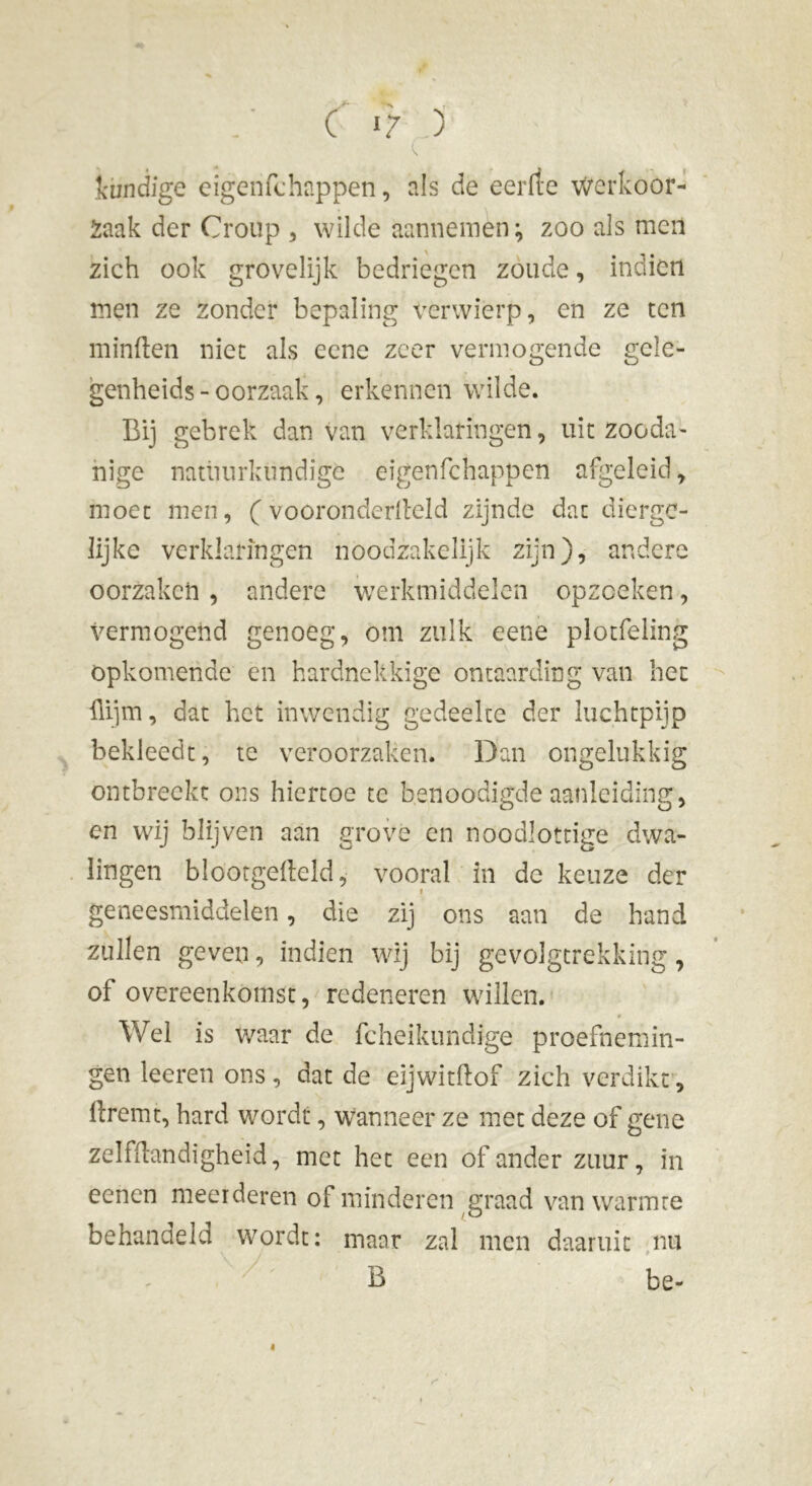 Ci? ) c loindige eigenfchappen, als de eerde werkoor- Zaak der Croup , wilde aannemen; zoo als men zich ook grovelijk bedriegen zoude, indien men ze zonder bepaling verwierp, en ze ten minden niet als eene zeer vermogende gele- genheids - oorzaak, erkennen wilde. Bij gebrek dan van verklaringen, uit zooda- nige natuurkundige eigenfchappen afgeleid, moet men, ( vooronderlleld zijnde dat dierge- lijke verklaringen noodzakelijk zijn), andere oorzaken , andere werkmiddelen opzeeken, vermogend genoeg, om zulk eene plotfeling opkomende en hardnekkige ontaarding van het dijm, dat het inwendig gedeelte der luchtpijp bekleedt, te veroorzaken. Dan ongelukkig ontbreekt ons hiertoe tc benoodigde aanleiding, en wij blijven aan grove en noodlottige dwa- lingen blootgedeld, vooral in de keuze der geneesmiddelen, die zij ons aan de hand zullen geven, indien wij bij gevolgtrekking, of overeenkomst, redeneren willen. * Wel is waar de fcheikundfge proefnemin- gen leeren ons, dat de eijwitdof zich verdikt’, dreint, hard wordt, wanneer ze met deze of gene zelfïïandigheid, met het een of ander zuur, in eenen meerderen of minderen graad van warmte behandeld wordt: maar zal men daaruit nu - B be- i