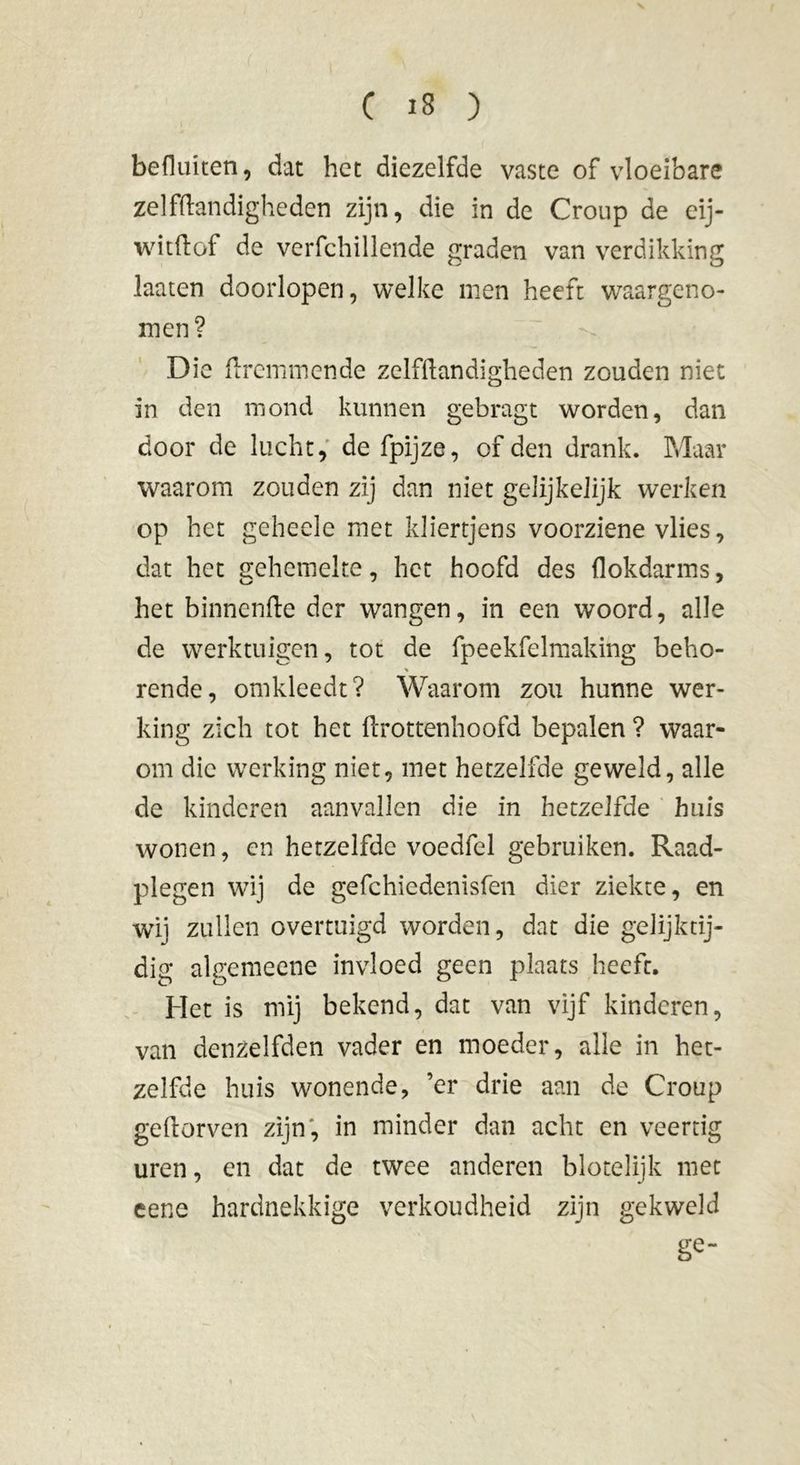 befluiten, dat het diezelfde vaste of vloeibare zelfftandigheden zijn, die in de Croup de eij- witftof de verfchillende graden van verdikking laaten doorlopen, welke men heeft waargeno- men? Die ftremmende zelfftandigheden zouden niet in den mond kunnen gebragt worden, dan door de lucht, de fpijze, of den drank. Maar waarom zouden zij dan niet gelijkelijk werken op het geheele met kliertjens voorziene vlies, dat het gehemelte, het hoofd des flokdarms, het binnenfte der wangen, in een woord, alle de werktuigen, tot de fpeekfelmaking beho- % rende, omkleedt? Waarom zou hunne wer- king zich tot het ftrottenhoofd bepalen ? waar- om die werking niet, met hetzelfde geweld, alle de kinderen aanvallen die in hetzelfde huis wonen, en hetzelfde voedfel gebruiken. Raad- plegen wij de gefchiedenisfen dier ziekte, en wij zullen overtuigd worden, dat die gelijktij- dig algemeene invloed geen plaats heeft. Het is mij bekend, dat van vijf kinderen, van denzelfden vader en moeder, alle in het- zelfde huis wonende, ’er drie aan de Croup geftorven zijn, in minder dan acht en veertig uren, en dat de twee anderen blotelijk met eene hardnekkige verkoudheid zijn gekweld ge“