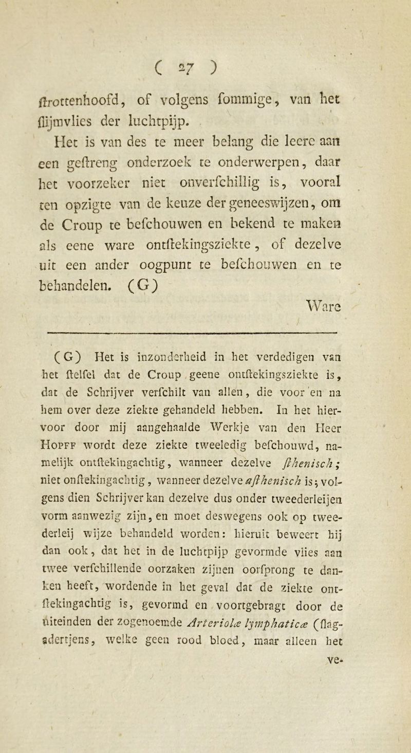 ftrottenhoofd, of volgens fommige, van het flljmvlies der luchtpijp. Het is van des te meer belang die lccrc aan een geftreng onderzoek te onderwerpen, daar het voorzeker niet onverfchillig is, vooral ten opzigte van de keuze der geneeswijzen, om de Croup te befchouwen en bekend te maken als eene ware ontftekingszickte, of dezelve uit een ander oogpunt te befchouwen en te behandelen. (G) Ware (G) Het is inzonderheid in het verdedigen van het Itelfel dat de Croup geene ontftekingsziekte is, dat de Schrijver verfchilt van allen, die voor 'en na hem over deze ziekte gehandeld hebben. In het hier- voor door mij aangehaalde Werkje van den Heer Hopff wordt deze ziekte tweeledig befchouwd, na- xnelijk ontftekingachtig, wanneer dezelve fthenisch ; niet onflekingachtig, wanneer dezelve afthenisch is* vol- gens dien Schrijver kan dezelve dus onder tweederleijen vorm aanwezig zijn, en moet deswegens ook op twee- derleij wijze behandeld worden: hieruit beweert hij dan ook, dat het in de luchtpijp gevormde vlies aan twee verfchillende oorzaken zijnen oorfprong te dan- ken heeft, wordende in het geval dat de ziekte ont- flekingachtig is, gevormd en voortgebragt door de uiteinden der zogenoemde Ar t er io la lymphaticæ (fiag- adertjens, welke geen rood bloed, maar alleen het ve-