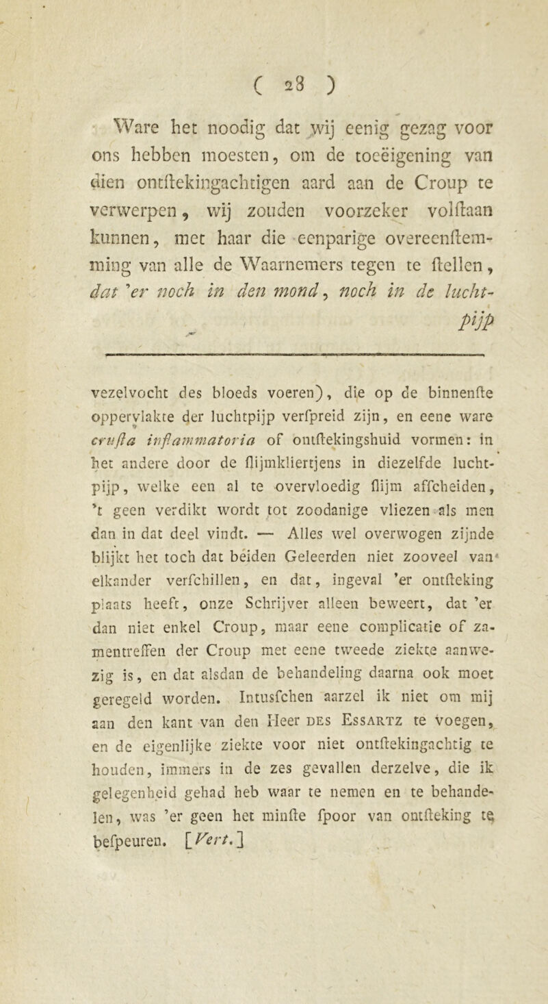 ) ( 23 Ware het noodig dat wij eenig gezag voor ons hebben moesten, om de toeëigening van dien ontftekingachdgen aard aan de Croup te verwerpen, wij zouden voorzeker voldaan kunnen, met haar die eenparige overeendem- niing van alle de Waarnemers tegen te ftellcn, dat ’er noch in den mond, noch in de lucht- pijp vezelvocht des bloeds voeren), die op de binnenfte oppervlakte der luchtpijp verfpreid zijn, en eene ware crufia inflammatoria of ontftekingshuid vormen: in het andere door de flijmkliertjens in diezelfde lucht- pijp, welke een al te overvloedig flijm affeheiden, ’t geen verdikt wordt tot zoodanige vliezen als men dan in dat deel vindt. — Alles wel overwogen zijnde blijkt het toch dat beiden Geleerden niet zooveel van elkander verfchillen, en dat, ingeval ’er ontfleking plaats heeft, onze Schrijver alleen beweert, dat ’er dan niet enkel Croup, maar eene complicatie of za- mentreiTen der Croup met eene tweede ziekte aanwe- zig is, en dat alsdan de behandeling daarna ook moet geregeld worden. Intusfchen aarzel ik niet om mij aan den kant van den Heer des Essartz te voegen, en de eigenlijke ziekte voor niet ontftekingnchtig te houden, immers in de zes gevallen derzelve, die ik gelegenheid gehad heb waar te nemen en te behande- len, was ’er geen het minde fpoor van omfteking te befpeuren. \Vertd\ \
