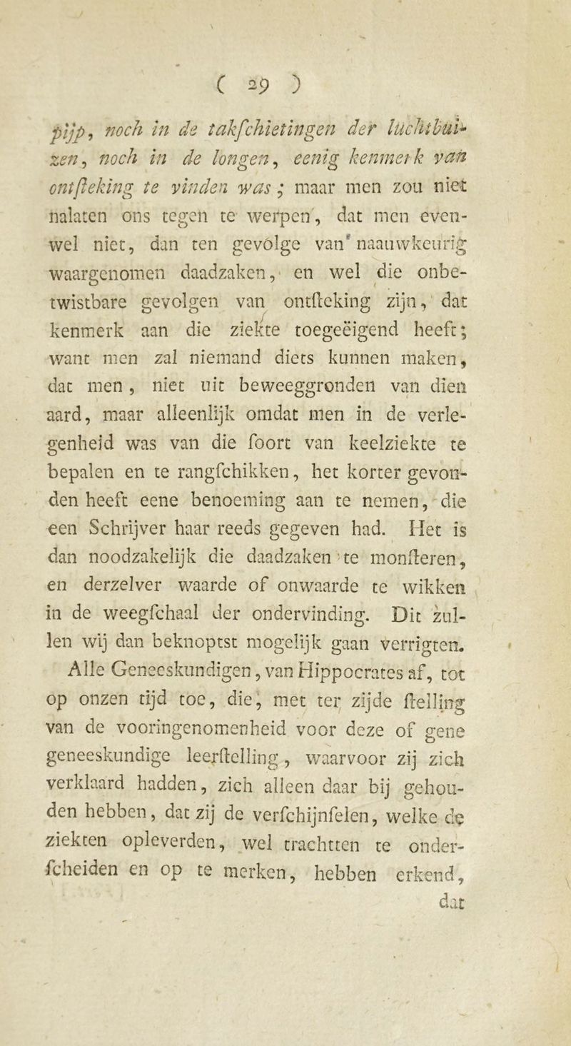 \ pijp, noch in de takfchietingen der luchtbui* zen, noch in de longen, eenig kernnet k van Gntfleking te vinden was ; maar men zou niet nalaten ons tegen te werpen , dat men even- wel niet, dan ten gevolge van' naauwkeurig waargenomen daadzaken, en wel die onbe- twistbare gevolgen van ontfteking zijn, dat kenmerk aan die ziekte toegeëigend heeft ; want men zal niemand diets kunnen maken, dat men, niet uit beweeggronden van dien aard, maar alleenlijk omdat men in de verle- genheid was van die foort van keelziekte te bepalen en te rangfehikken, het korter gevon- den heeft eene benoeming aan te nemen, die een Schrijver haar reeds gegeven had. Het is dan noodzakelijk die daadzaken te monfleren, en derzelver waarde of onwaarde te wikken in de weegfchaal der ondervinding. Dit zul- len wij dan beknoptst mogelijk gaan verrigten. Alle Geneeskundigen, van Hippocrates af, tot op onzen tijd toc, die, met ter zijde fteiling van de vooringenomenheid voor deze of gene geneeskundige leefftelling, waarvoor zij zich verklaard hadden, zich alleen daar bij gehou- den hebben, dat zij de verfchijnfelen, welke de ziekten opleverden, wel trachtten te onder- scheiden en op te merken, hebben erkend, dat