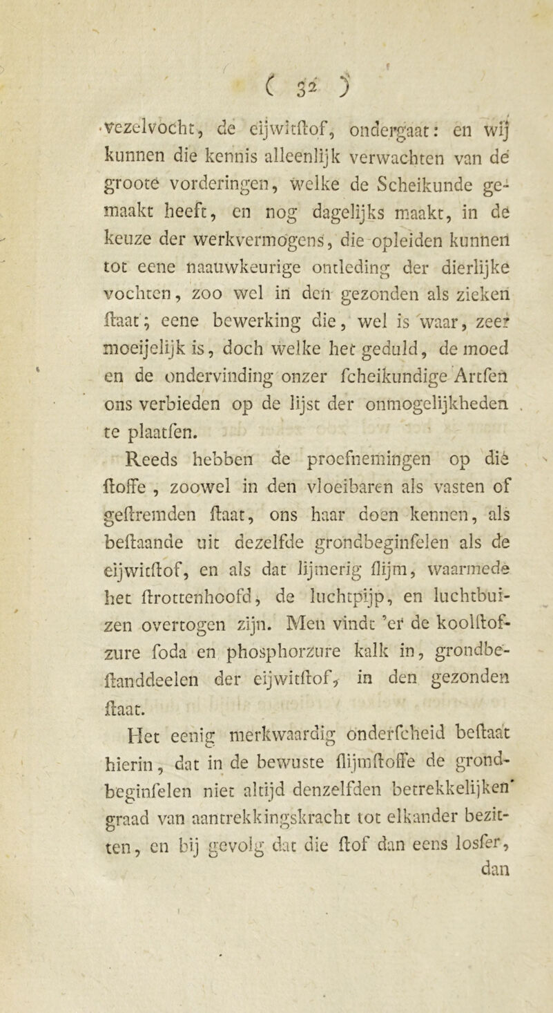 9 ( 32 ) •vezelvocht, de eijwitdof, ondergaat: en wij kunnen die kennis alleenlijk verwachten van dé grooté vorderingen, welke de Scheikunde ge- maakt heeft, en nog dagelijks maakt, in de keuze der werkvermogens, die opleiden kunnen tot eene naauwkeurige ontleding der dierlijke vochten, zoo wel in den gezonden als zieken Haat; eene bewerking die, wel is waar, zeer moeijelijk is, doch welke het geduld, de moed en de ondervinding onzer fcheikundige Artfen ons verbieden op de lijst der onmogelijkheden te plaatfen. Reeds hebben de proefnemingen op diè doffe , zoowel in den vloeibaren als vasten of gedremden ftaat, ons haar doen kennen, als beftaande uit dezelfde gfondbeginfelen als de eijwitdof, en als dat lijmerig (lijm, waarmede het drottenhoofd, de luchtpijp, en luchtbui- zen overtogen zijn. Men vindt ’er de kooldof- zure foda en phosphorzure kalk in, grondbe- ftanddeelen der eijwitdof, in den gezonden ftaat. Het eenig merkwaardig önderfcheid beftaa't hierin, dat in de bewuste (lijmdoffe de grond- beginfelen niet altijd denzelfden betrekkelijken' graad van aantrekkingskracht lot elkander bezit- ten, en bij gevolg dat die dof dan eens losfer, dan i