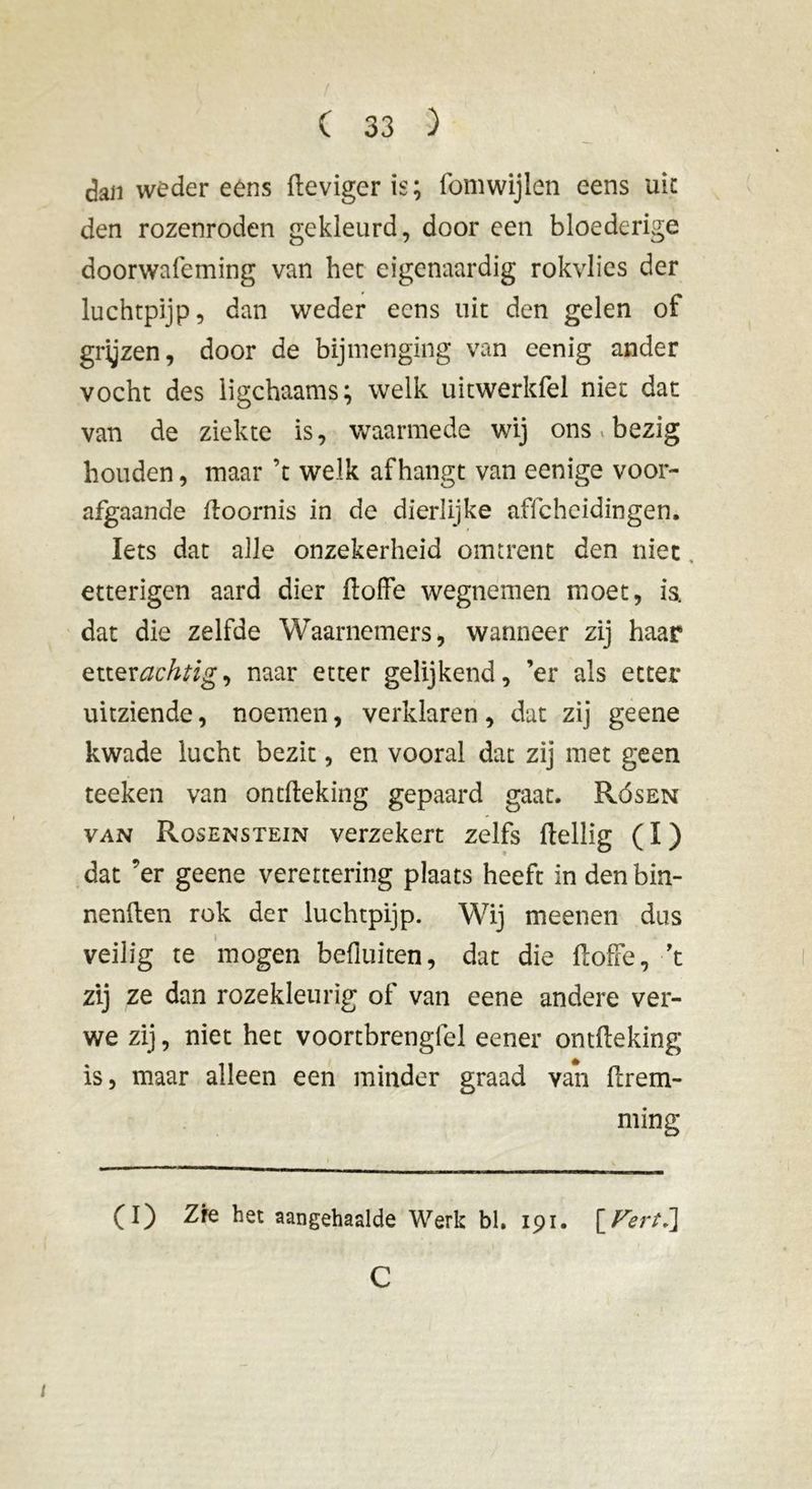 dan wéder ééns Heviger is ; fomwijlen eens uic den rozenroden gekleurd, door een bloederige doorwafeming van het eigenaardig rokvlies der luchtpijp, dan weder eens uit den gelen of grijzen, door de bijmenging van eenig ander vocht des ligchaams; welk uitwerkfel niet dat van de ziekte is, waarmede wij ons.» bezig houden, maar ’t welk afhangt van eenige voor- afgaande ftoornis in de dierlijke affcheidingen. Iets dat alle onzekerheid omtrent den niet, etterigen aard dier ftoffe wegnemen moet, ia dat die zelfde Waarnemers, wanneer zij haar etter achtig, naar etter gelijkend, ’er als etter uitziende, noemen, verklaren, dat zij geene kwade lucht bezit, en vooral dat zij met geen teeken van ontfteking gepaard gaat. Rósen van Rosenstein verzekert zelfs Heilig ( I ) dat ’er geene verettering plaats heeft in denbin- nenften rok der luchtpijp. Wij meenen dus veilig te mogen befluiten, dat die floffe, ’t zij ze dan rozekleurig of van eene andere ver- we zij, niet het voortbrengfel eener ontfleking is, maar alleen een minder graad van flrem- ming t (I) Zre het aangehaalde Werk bl. 191. [FertJ\ C