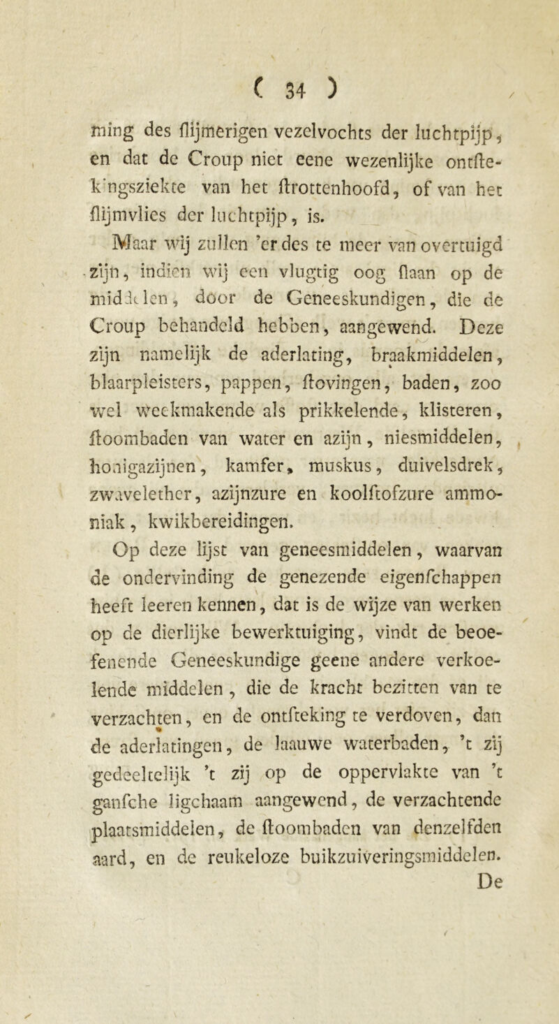 / ming des flijmerigen vczelvochts der luchtpijp, en dat de Croup niet eene wezenlijke ontfte- k'ngsziekte van het ftrottenhoofd, of van het flijmvlies der luchtpijp, is. Maar wij zullen ’er des te meer van overtuigd zijn, indien wij een vlugtig oog (laan op de middelen, door de Geneeskundigen, die de Croup behandeld hebben, aangewend. Deze zijn namelijk de aderlating, braakmiddelen, blaarpleisters, pappen, ftovingen, baden, zoo wel weekmakende als prikkelende, klisteren, ftoombaden van water en azijn, niesmiddelen, honigazijnen, kamfer, muskus, duivelsdrek, zwavelether, azijnzure en koolftofzure ammo- niak , kwikbereidingen. Op deze lijst van geneesmiddelen, waarvan de ondervinding de genezende eigenfehappen heeft leeren kennen, dat is de wijze van werken op de dierlijke bewerktuiging, vindt de beoe- fenende Geneeskundige geene andere verkoe- lende middelen , die de kracht bezitten van te verzachten, en de ontfteking te verdoven, dan de aderlatingen, de laauwe waterbaden, ’t zij gedeeltelijk ’t zij op de oppervlakte van ’t ganfche ligchaam aangewend, de verzachtende plaatsmiddeien, de ftoombaden van denzelfden aard, en de reukeloze buikzuiveringsmiddelen. De