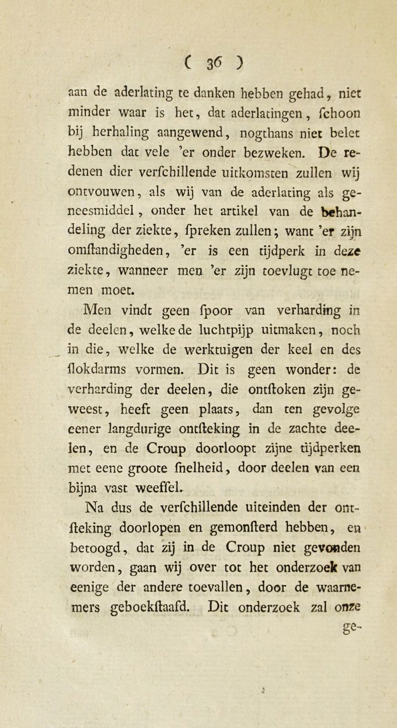 aan de aderlating te danken hebben gehad, niet minder waar is het, dat aderlatingen, fchoon bij herhaling aangewend, nogthans niet belet hebben dat vele ’er onder bezweken. De re- denen dier verfchillende uitkomsten zullen wij ontvouwen, als wij van de aderlating als ge- neesmiddel , onder het artikel van de behan- deling der ziekte, fpreken zullen ; want ’er zijn omftandigheden, ’er is een tijdperk in deze ziekte, wanneer men ’er zijn toevlugt toe ne- men moet. Men vindt geen fpoor van verharding in de deelen, welke de luchtpijp uitmaken, noch in die, welke de werktuigen der keel en des fiokdarms vormen. Dit is geen wonder: de verharding der deelen, die ontdoken zijn ge- weest, heeft geen plaats, dan ten gevolge eener langdurige ontfteking in de zachte dee- len, en de Croup doorloopt zijne tijdperken met eene groote fnelheid, door deelen van een bijna vast weeffel. Na dus de verfchillende uiteinden der ont- fteking doorlopen en gemonfterd hebben, en betoogd, dat zij in de Croup niet gevonden worden, gaan wij over tot het onderzoek van eenige der andere toevallen, door de waarne- mers geboekftaafd. Dit onderzoek zal onze ge-