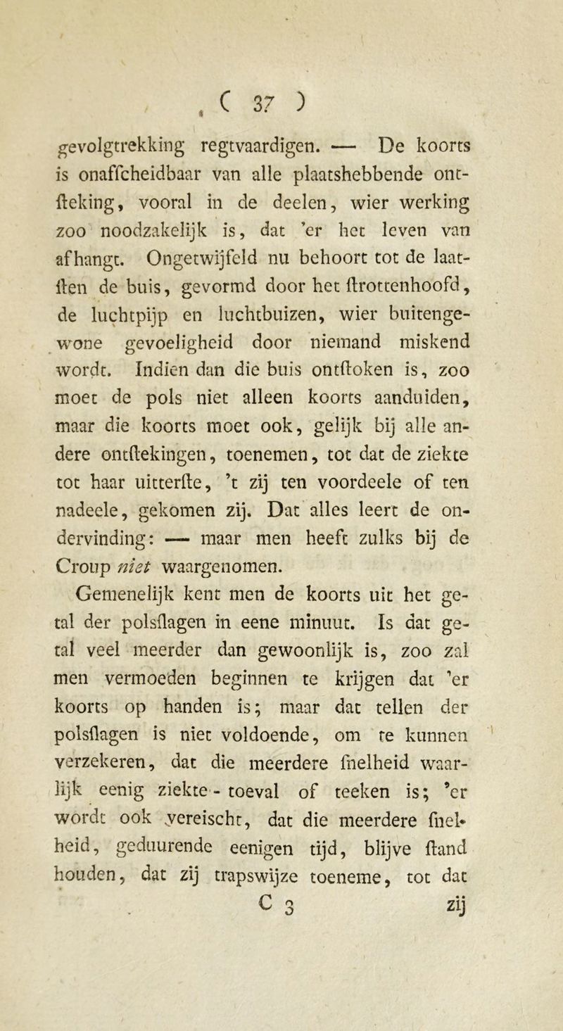gevolgtrekking regtvaardigen. — De koorts is onaffcheidbaar van alle plaatshebbende ont- fteking, vooral in de deelen, wier werking zoo noodzakelijk is, dat ’er het leven van afhangt. Ongetwijfeld nu behoort tot de laat- ilen de buis, gevormd door het ürottenhoofd, de luchtpijp en luchtbuizen, wier buitenge- wone gevoeligheid door niemand miskend wordt. Indien dan die buis ontdoken is, zoo moet de pols niet alleen koorts aanduiden, maar die koorts moet ook, gelijk bij alle an- dere ontftekingen, toenemen, tot dat de ziekte tot haar uitterfte, ’t zij ten voordeele of ten nadeele, gekomen zij. Dat alles leert de on- dervinding: — maar men heeft zulks bij de Croup niet waargenomen. Gemenelijk kent men de koorts uit het ge- tal der polsüagen in eene minuut. Is dat ge- tal veel meerder dan gewoonlijk is, zoo zal men vermoeden beginnen te krijgen dat 'er koorts op handen is ; maar dat tellen der polsüagen is niet voldoende, om te kunnen verzekeren, dat die meerdere fhelheid waar- lijk eenig ziekte - toeval of teeken is; ’er wordt ook .yereischt, dat die meerdere fnei* heid, geduurende eenigen tijd, blijve üand houden, dat zij trapswijze toeneme, tot dat C 3 zij