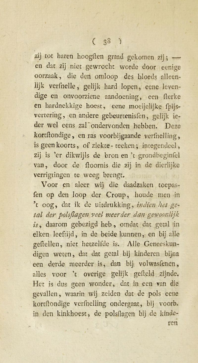 ( 33 ') zij tot haren hoogften graad gekomen zij ; en dat zij niet gewrocht worde door eenige oorzaak, die den omloop des bloeds alleen- lijk verfnelle, gelijk hard lopen, eene leven- dige en onvoorziene aandoening, een fterke en hardnekkige hoest, eene moeijelijke fpijs- vertering, en andere gebeurtenisfen, gelijk ie- der wel eens zal ondervonden hebben. Deze kortftondige, en ras voorbijgaande verihelling, is geen koorts, of ziekte - teeken ; integendeel, zij is ’er dikwijls de bron en ’t grondbeginfel van, door de ftoornis die zij in de dierlijke verrigtingen te weeg brengt. Voor en aleer wij die daadzaken toepas- fen op den loop der Croup, houde men in ’t oog, dat ik de uitdrukking, indien het ge- tal der polsjlagen veel meerder dan gewoonlijk is9 daarom gebezigd heb, omdat dat getal in eiken leeftijd, in de beide kunnen, en bij alle geiïellen, niet hetzelfde is. Alle Geneeskun- digen weten, dat dat getal bij kinderen bijna een derde meerder is, dan bij volwasfenen, alles voor ’t overige gelijk gefield zijnde. Het is dus ^een wonder, dat in een van die gevallen, waarin wij zeiden dat de pols eene kortfiondige verfnelling ondergaat, bij voorb. in den kinkhoest, de polsflagen bij de kinde- ren