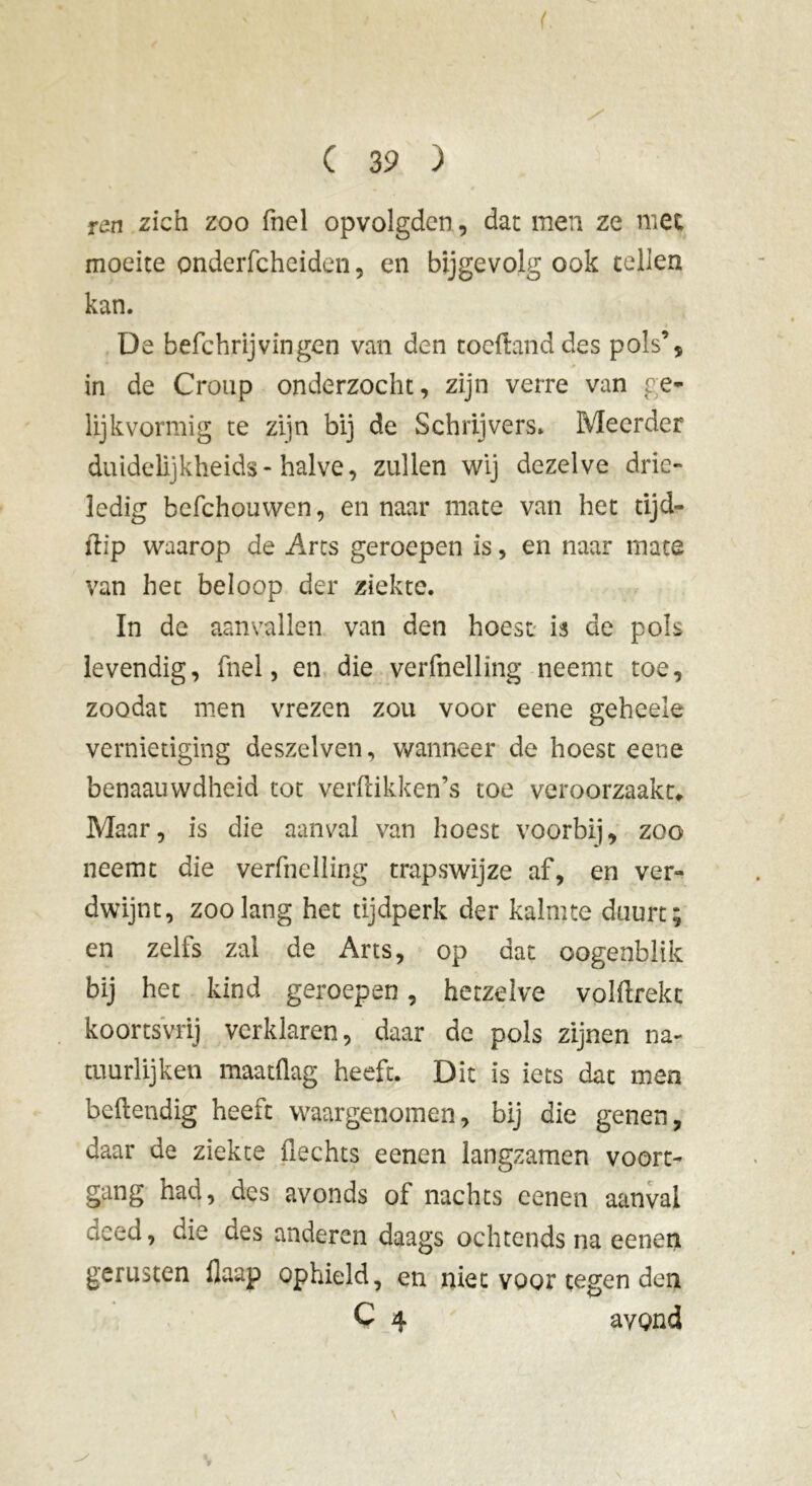 ren zich zoo fnel opvolgden, dat men ze met moeite onderfcheiden, en bijgevolg ook tellen kan. De befchrijvingen van den toeftand des pols’, .» i in de Croup onderzocht, zijn verre van ge- lijkvormig te zijn bij de Schrijvers. Meerder duidelijkheids-halve, zullen wij dezelve drie- ledig befchouwen, en naar mate van het tijd- flip waarop de Arts geroepen is, en naar mate van het beloop der ziekte. In de aanvallen van den hoest is de pols levendig, fnel, en die verfnelling neemt toe, zoodat men vrezen zou voor eene geheele vernietiging deszelven, wanneer de hoest eene benaauwdheid tot verftikken’s toe veroorzaakt. Maar, is die aanval van hoest voorbij, zoo neemt die verfnelling trapswijze af, en ver- dwijnt, zoolang het tijdperk der kalmte duurt; en zelis zal de Arts, op dat oogenblik bij het kind geroepen, hetzelve volftrekc koortsvrij verklaren, daar de pols zijnen na- tuurlijken maatflag heeft. Dit is iets dat men beftendig heeft waargenomen, bij die genen, daar de ziekte flechts eenen langzamen voort- gang had, des avonds of nachts eenen aanval aced, die des anderen daags ochtends na eenen genisten flaup ophield, en niet voor tegen den C 4 avond