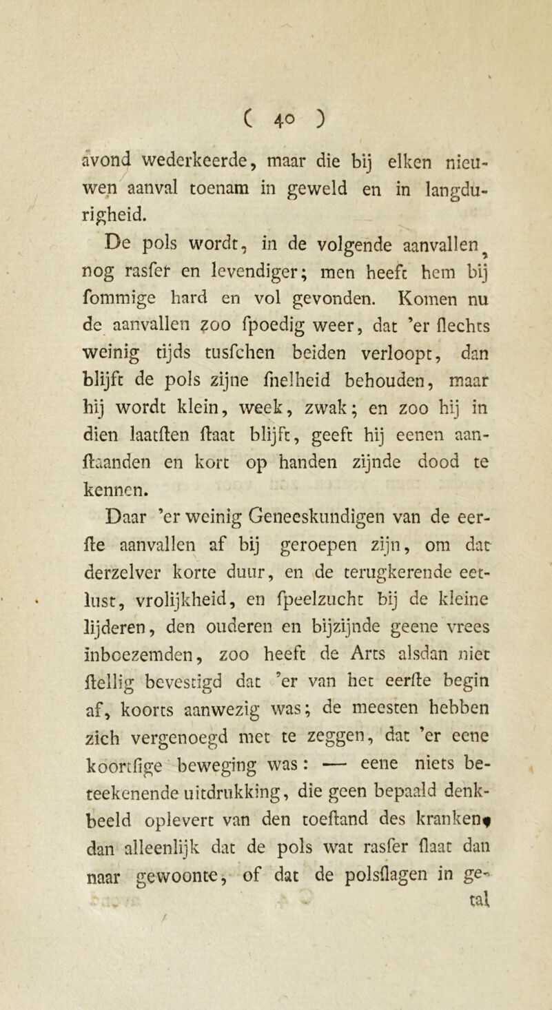 avond wederkeerde, maar die bij eiken nieu- wen aanval toenam in geweld en in langdu- righeid. De pols wordt, in de volgende aanvallen^ nog rasfer en levendiger; men heeft hem bij fommige hard en vol gevonden. Komen nu de aanvallen zoo fpoedig weer, dat ’er Hechts weinig tijds tusfchen beiden verloopt, dan blijft de pols zijne fnelheid behouden, maar hij wordt klein, week, zwak; en zoo hij in dien laatften fbiat blijft, geeft hij eenen aan- ftaanden en kort op handen zijnde dood te kennen. Daar ’er weinig Geneeskundigen van de eer- de aanvallen af bij geroepen zijn, om dat derzelver korte duur, en de terugkerende eet- lust, vrolijkheid, en fpeelzucht bij de kleine lijderen, den ouderen en bijzijnde geene vrees inboezemden, zoo heeft de Arts alsdan niet Heilig bevestigd dat ’er van het eerde begin af, koorts aanwezig was; de meesten hebben zich vergenoegd met te zeggen, dat ’er eene koortfige beweging was : — eene niets be- teekenende uitdrukking, die geen bepaald denk- beeld oplevert van den toeftand des kranken* dan alleenlijk dat de pols wat rasfer Haat dan naar gewoonte, of dat de polsflagen in ge- tal
