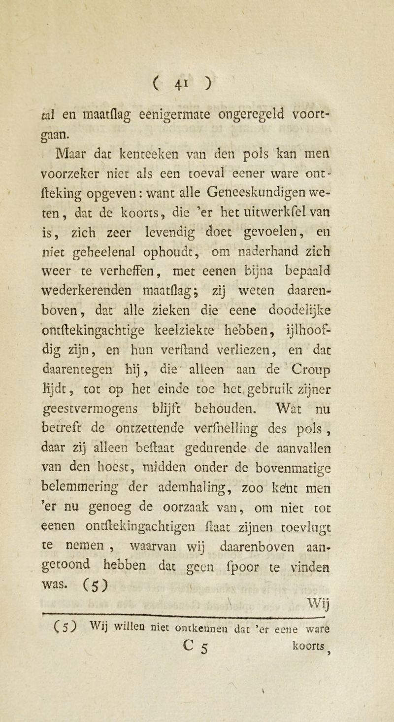 tal en maatflag eenigermate ongeregeld voort- gaan. Maar dat kenteeken van den pols kan men voorzeker niet als een toeval eener ware ont- fteking opgeven : want alle Geneeskundigen we- ten, dat de koorts, die ’er het uitwerk fel van is, zich zeer levendig doet gevoelen, en niet geheelenal ophoudt, om naderhand zich weer te verheffen, met eenen bijna bepaald wederkerenden maatflag; zij weten daaren- boven, dat alle zieken die eene doodelijke ontftekingachtige keelziekte hebben, ijlhoof- dig zijn, en hun verfland verliezen, en dat daarentegen hij, die alieen aan de Croup lijdt, tot op het einde toe het gebruik zijner geestvermogens blijft behouden. V/at nu betreft de ontzettende verfnelling des pols, daar zij alleen beftaat gedurende de aanvallen van den hoest, midden onder de bovenmatige belemmering der ademhaling, zoo keht men ’er nu genoeg de oorzaak van, om niet tot eenen ontftekingachtigen flaat zijnen toeviugt te nemen , waarvan wij daarenboven aan- getoond hebben dat geen fpoor te vinden was. ( 5 ) - Wij (5) Wij willen niet ontkennen dat ’er eene ware C 5 koorts