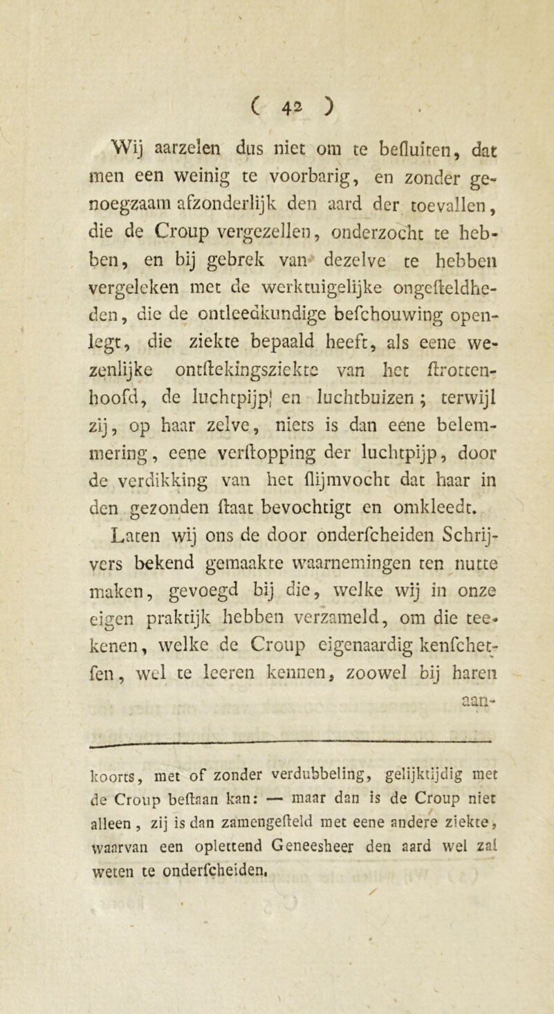 Wij aarzelen dus niet om te befluiten, dat men een weinig te voorbarig, en zonder ge- noegzaam afzonderlijk den aard der toevallen, die de Croup vergezellen, onderzocht te heb- ben, en bij gebrek van dezelve te hebben vergeleken met de werktuigelijke ongefteldhe- den, die de ontleedkundige befchouwing open- legt, die ziekte bepaald heeft, als eene we- zenlijke ontftekingsziekte van het flrotten- hoofd, de luchtpijp} en luchtbuizen ; terwijl zij, op haar zelve, niets is dan eene belem- mering , eene vcrftopping der luchtpijp, door de verdikking van het flijmvocht dat haar in den gezonden flaat bevochtigt en omkleedt. Laten wij ons de door onderfcheiden Schrij- vers bekend gemaakte waarnemingen ten nutte maken, gevoegd bij die, welke wij in onze eigen praktijk hebben verzameld, om die tee- kenen, welke de Croup eigenaardig kenfchet- fen, wel te leeren kennen, zoowel bij haren aan- koorts, met of zonder verdubbeling, gelijktijdig met de Croup beftaan kan: — maar dan is de Croup niet alleen , zij is dan zamengefteld met eene andere ziekte, waarvan een oplettend Geneesheer den aard wel zal weten te onderfcheiden.