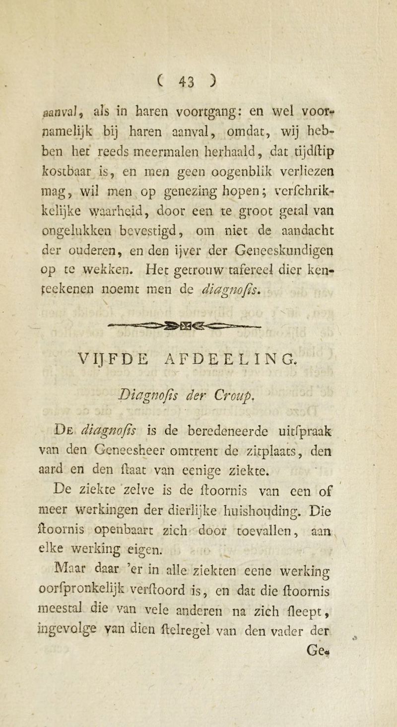 aanval, als in haren voortgang: en wel voor- namelijk bij haren aanval, omdat, wij heb- ben het reeds meermalen herhaald, dat tijdftip kostbaar is, en men geen oogenblik verliezen mag, wil men op genezing hopen ; verfchrik- kelijke waarheid, door een te groot getal van ongelukken bevestigd, om niet de aandacht der ouderen, en den ijver der Geneeskundigen op te wekken. Het getrouw tafereel dier ken- teekenen noemt men de diagnofis. V IJ F D E AFDEEL ING, Diagnofis der Croup. De diagnofis is de beredeneerde uitfpraak van den Geneesheer omtrent de zitplaats, den aard en den Haat van eenige ziekte. De ziekte zelve is de üoornis van een of meer werkingen der dierlijke huishouding. Die ftoornis openbaart zich door toevallen, aan elke werking eigen. Maar daar ’er in alle ziekten eene werking oorfpronkelijk verftoord is, en dat die lloornis meestal die van vele anderen na zich fleept, ingevolge van dien ftelregel van den vader der Ge.