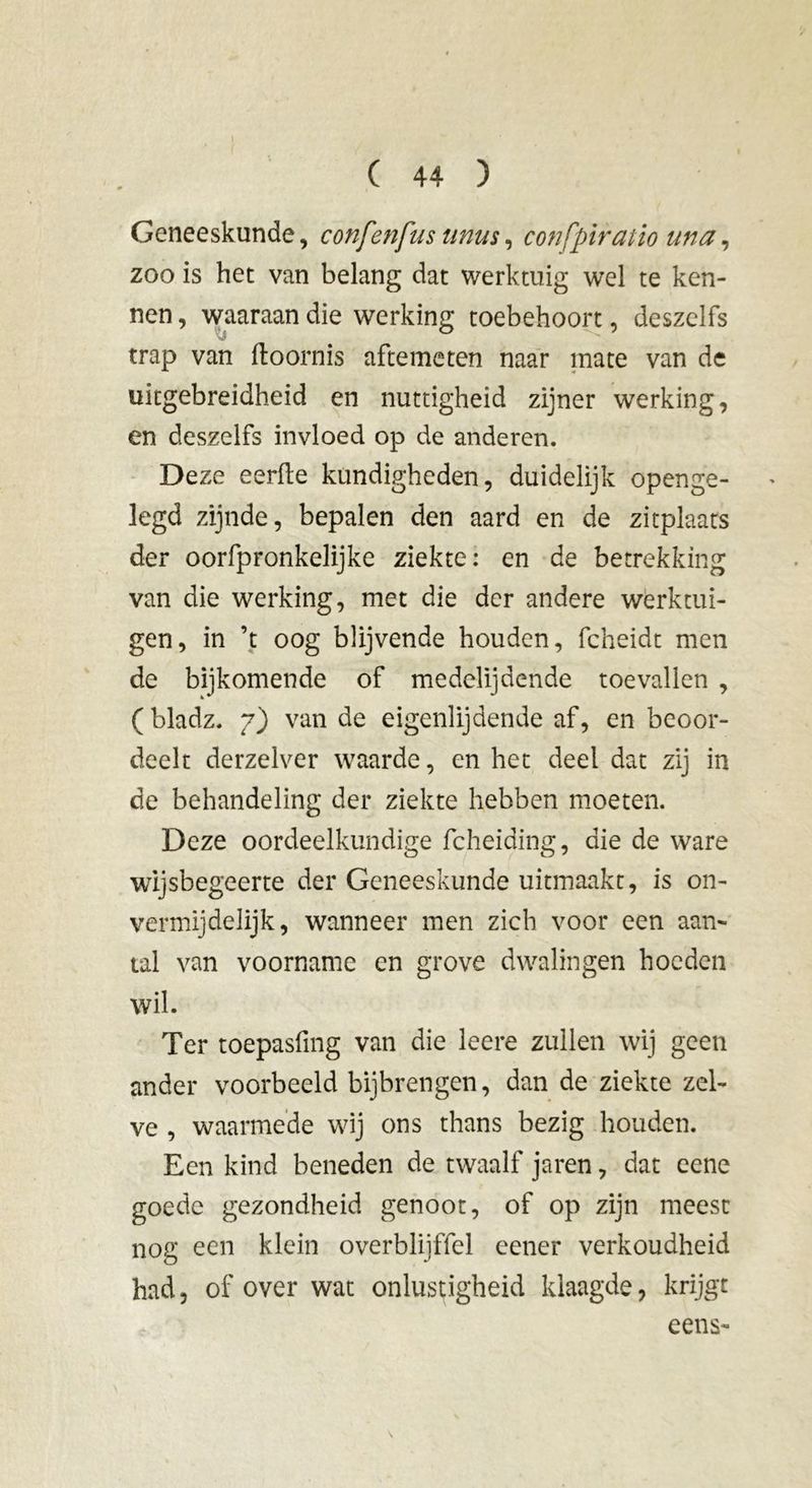 Geneeskunde, confenfus unus, confpiratio una, zoo is het van belang dat werktuig wel te ken- nen , waaraan die werking toebehoort, deszelfs trap van ftoornis aftemeten naar mate van de uitgebreidheid en nuttigheid zijner werking, en deszelfs invloed op de anderen. Deze eerde kundigheden, duidelijk openge- legd zijnde, bepalen den aard en de zitplaats der oorfpronkelijke ziekte: en de betrekking van die werking, met die der andere werktui- gen, in ’t oog blijvende houden, fcheidt men de bijkomende of medelijdende toevallen , ( bladz. 7) van de eigenlijdende af, en beoor- deelt derzelver waarde, en het deel dat zij in de behandeling der ziekte hebben moeten. Deze oordeelkundige fcheiding, die de ware wijsbegeerte der Geneeskunde uitmaakt, is on- vermijdelijk, wanneer men zich voor een aan- tal van voorname en grove dwalingen hoeden wil. Ter toepasfing van die leere zullen wij geen ander voorbeeld bijbrengen, dan de ziekte zel- ve , waarmede wij ons thans bezig houden. Een kind beneden de twaalf jaren, dat eene goede gezondheid genoot, of op zijn meest nog een klein overblijffel eener verkoudheid had, of over wat onlustigheid klaagde, krijgt eens- \