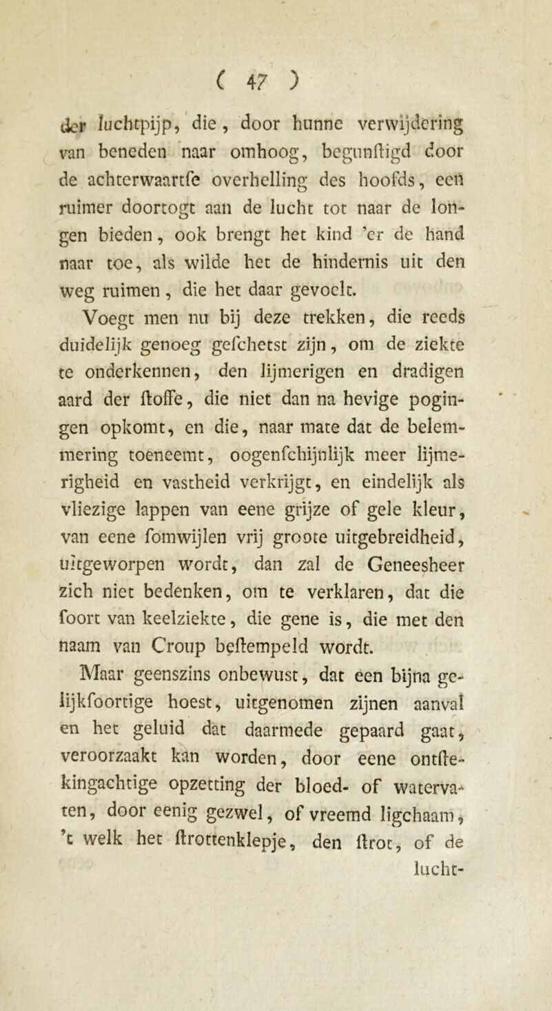tier luchtpijp, die, door hunne verwijdering van beneden naar omhoog, begunftigd door de achterwaartfe overhelling des hoofds, een ruimer doortogt aan de lucht tot naar de lon- gen bieden, ook brengt het kind 'er de hand naar toe, als wilde het de hindernis uit den weg ruimen, die het daar gevoelt. Voegt men nu bij deze trekken, die reeds duidelijk genoeg gefchetst zijn, om de ziekte te onderkennen, den lijmerigen en dradigen aard der ftoffe, die niet dan na hevige pogin- gen opkomt, en die, naar mate dat de belem- mering toeneemt, oogenfehijnlijk meer lijme- righeid en vastheid verkrijgt, en eindelijk als vliezige lappen van eene grijze of gele kleur, van eene fomwijlen vrij groote uitgebreidheid, Uitgeworpen wordt, dan zal de Geneesheer zich niet bedenken, om te verklaren, dat die foort van keelziekte, die gene is, die met den naam van Croup beftempeld wordt. Maar geenszins onbewust, dat een bijna ge- iijkfoortige hoest, uitgenomen zijnen aanval en het geluid dat daarmede gepaard gaat, veroorzaakt kan worden, door eene ontlie- kingachtige opzetting der bloed- of waterva- ten, door eenig gezwel, of vreemd ligchaam, ’t welk het ftrottenklepje, den ftrot, of de lucht-