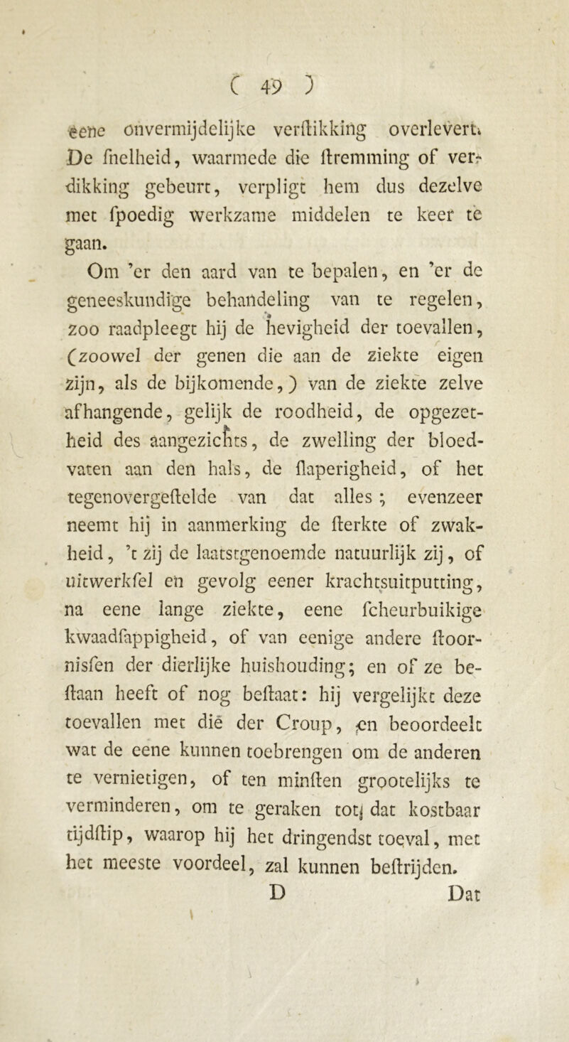 ééïie onvermijdelijke verdikking overleveru De fnelheid, waarmede die ftrernming of ver? dikking gebeurt, vcrpligt hem dus dezelve met fpoedig werkzame middelen te keer te gaan. Om ’er den aard van te bepalen, en ’er de geneeskundige behandeling van te regelen, zoo raadpleegt hij de hevigheid der toevallen, (zoowel der genen die aan de ziekte eigen zijn, als de bijkomende,) van de ziekte zelve afhangende, gelijk de roodheid, de opgezet- heid des aangezichts, de zwelling der bloed- vaten aan den hals, de flaperigheid, of het tegenover gefielde van dat alles ; evenzeer neemt hij in aanmerking de flerkte of zwak- heid , ’t zij de laatstgenoemde natuurlijk zij, of uitwerkfel en gevolg eener krachtsuitputting, na eene lange ziekte, eene fcheurbuikige kwaadfappigheid, of van eenige andere ft oor- nisfen der dierlijke huishouding; en of ze be- ftaan heeft of nog beftaat: hij vergelijkt deze toevallen met dié der Croup, £n beoordeelt wat de eene kunnen toebrengen om de anderen te vernietigen, of ten minden grootelijks te verminderen, om te geraken totj dat kostbaar tijdftip, waarop hij het dringendst toeval, met het meeste voordeel, zal kunnen beftrijden. D Dat \ ■