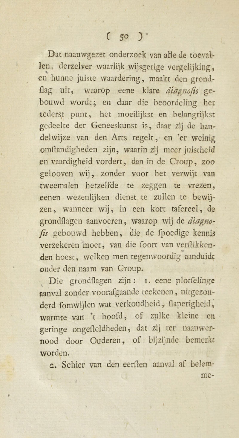 / ( 5° ) * Dat naauwgezet onderzoek van aHede toeval- len, derzelver waarlijk wijsgerige vergelijking, en hunne juiste waardering, maakt den grond- flag uit, waarop eene klare diagnofis ge- bouwd wordt; en daar die beoordeling het tederst punt, het moeilijkst en belangrijkst gedeelte der Geneeskunst is, daar zij de han- delwijze van den Arts regelt, en ’er weinig omftandigheden zijn, waarin zij meer juistheid en vaardigheid vordert, dan in de Croup, zoo gelooven wij, zonder voor het verwijt van tweemalen hetzelfde te zeggen te vrezen, eenen wezenlijken dienst te zullen te bewij- zen, wanneer wij, in een kort tafereel, de grondOagen aanvoeren, waarop wij de diagno- fis gebouwd hebben, die de fpoedige kennis verzekeren moet, van die foort van verflikken- den hoest, welken men tegenwoordig aanduidt onder den naam van Croup. Die grondflagen zijn: i. eene plotfelinge aanval zonder voorafgaande teekenen, uitgezon- derd fomwijlen wat verkoudheid, flaperigheid, warmte van ’t hoofd, of zulke kleine en geringe ongefteldheden, dat zij ter naauwer- nood door Ouderen, of bijzijnde bemerkt worden. 2. Schier van den eerflen aanval af belem- me- V