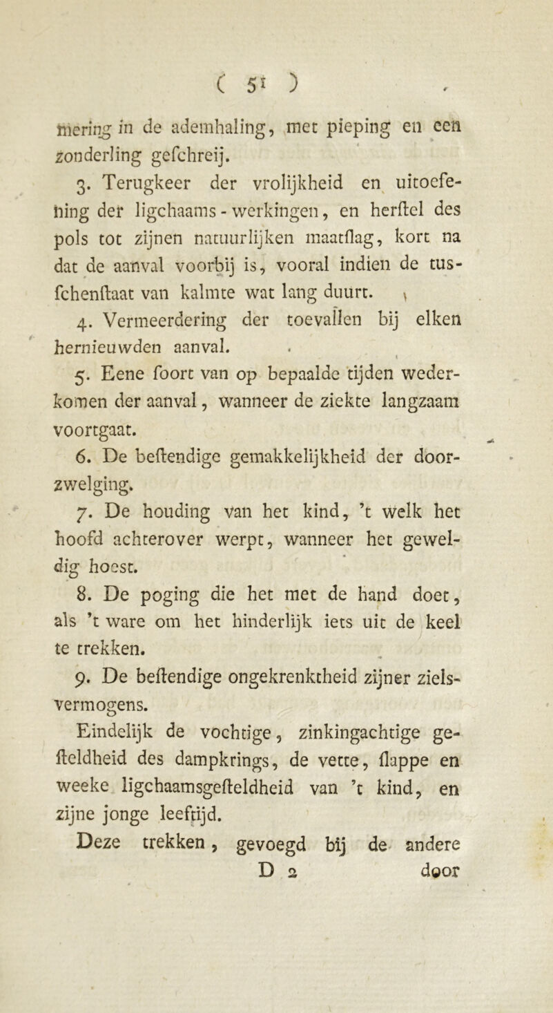 hîering in de ademhaling, mec pieping en een zonderling gefchreij. 3. Terugkeer der vrolijkheid en uitoefe- ning der ligchaams - werkingen, en herftel des pols tot zijnen natuurlijken maatflag, kort na dat de aanval voorbij is, vooral indien de tus- fchenftaat van kalmte wat lang duurt. > 4. Vermeerdering der toevallen bij eiken hernieuwden aanval. t 5. Eene faon van op bepaalde tijden weder- komen der aanval, wanneer de ziekte langzaam voortgaat. 6. De beftendige gemakkelijkheid der door- zwel ging. 7. De houding van het kind, ’t welk het hoofd achterover werpt, wanneer het gewei- dig hoest. 8. De poging die het met de hand doet, als ’t ware om het hinderlijk iets uit de keel te trekken. 9. De beftendige ongekrenktheid zijner ziels- vermogens. Eindelijk de vochtige, zinkingachtige ge- fteldheid des dampkrings, de vette, ftappe en weeke ligchaamsgefteldheid van ’c kind, en zijne jonge leeftijd. Deze trekken, gevoegd bij de andere
