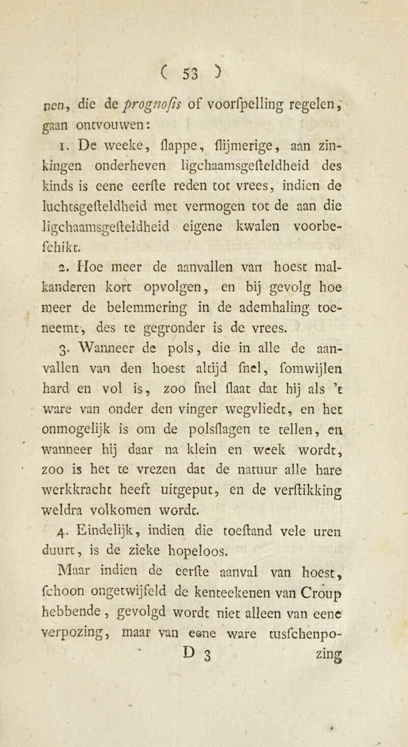 ncn, die de prognofis of voorfpelling regelen, gaan ontvouwen: 1. De weeke, flappe, {lijmerige, aan zin- kingen onderheven ligchaamsgefteldheid des kinds is eene eerde reden tot vrees, indien de luchtsgefteldheid met vermogen tot de aan die ligchaamsgefteldheid eigene kwalen voorbe- fchikt. 2. Hoe meer de aanvallen van hoest mal- kanderen kort opvolgen, en bij gevolg hoe meer de belemmering in de ademhaling toe- neemt, des te gegronder is de vrees. 3. Wanneer de pols, die in alle de aan- vallen van den hoest altijd fnel, fomwijlen hard en vol is, zoo fnel flaat dat hij als ’e ware van onder den vinger wegvliedt, en het onmogelijk is om de polsflagen te tellen, en wanneer hij daar na klein en week wordt, zoo is het te vrezen dat de natuur alle hare werkkracht heeft uitgeput, en de verdikking weldra volkomen wordt. 4. Eindelijk, indien die toeftand vele uren duurt, is de zieke hopeloos. Maar indien de eerfte aanval van hoest, fchoon ongetwijfeld de kenteekenen van Croup hebbende, gevolgd wordt niet alleen van eene verpozing, maar van eene ware tusfehenpo- D 3 zing