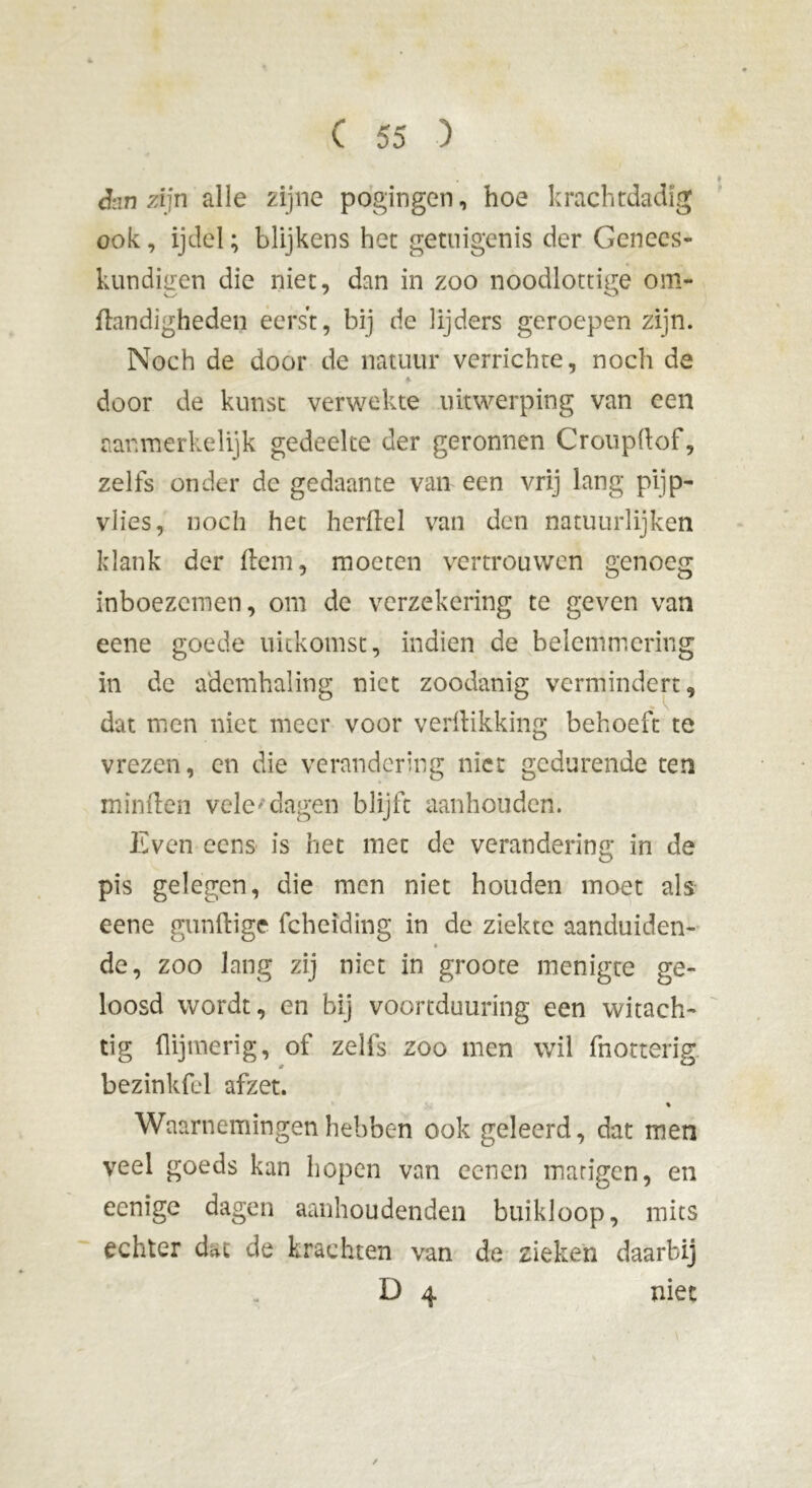 <hn zijn alle zijne pogingen, hoe krachtdadig ook, ijdel; blijkens het getuigenis der Genees- kundigen die niet, dan in zoo noodlottige om- dandigheden eerst, bij de lijders geroepen zijn. Noch de door de natuur verrichte, noch de door de kunst verwekte uitwerping van een aanmerkelijk gedeelte der geronnen Croupdof, zelfs onder de gedaante van een vrij lang pijp- vlies, noch het herdel van den natuurlijken klank der ftem, moeten vertrouwen genoeg inboezemen, om de verzekering te geven van eene goede uitkomst, indien de belemmering in de ademhaling niet zoodanig vermindert, dat men niet meer voor verdikking behoeft te vrezen, en die verandering nier gedurende ten minden vele'dagen blijft aanhouden. Even cens is het mee de verandering in de pis gelegen, die men niet houden moet als eene gundige fcheiding in de ziekte aanduiden- de, zoo lang zij niet in groote menigte ge- loosd wordt, en bij voortduuring een witach- tig dijtnerig, of zelfs zoo men wil fnotterig bezinkfd afzet. % Waarnemingen hebben ook geleerd, dat men veel goeds kan hopen van eenen matigen, en eenige dagen aanhoudenden buikloop, mits echter dat de krachten van de zieken daarbij D 4 niet