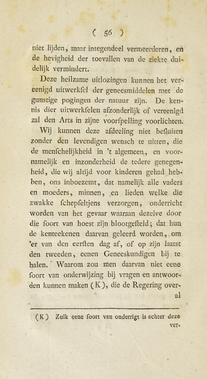 niet lijden, maar integendeel vermeerderen, en de hevigheid der toevallen van de ziekte dui- delijk vermindert. Deze heilzame uitlozingen kunnen het ver- eenigd uitwerkfel der geneesmiddelen met de gunstige pogingen der natuur zijn. De ken- nis dier uitwerkfelen afzonderlijk of vereenigd zal den Arts in zijne voorfpelling voorlichten. Wij kunnen deze afdeeling niet befluiten zonder den levcndigen wensch te uitten, die de menfchelijkheid in ’t algemeen, en voor- namelijk en inzonderheid de tedere genegen- heid, die wij altijd voor kinderen gehad heb- ben, ons inboezemt, dat namelijk alle vaders en moeders, minnen, en lieden welke die zwakke fchepfeltjens verzorgen, onderricht worden van het gevaar waaraan dezelve door die foort van hoest zijn blootgefteld; dat hun de kenteekenen daarvan geleerd worden, om ’er van den eerden dag af, of op zijn laatst den tweeden, eenen Geneeskundigen bij te halen. Waarom zou men daarvan niet eene foort van onderwijzing bij vragen en antwoor- den kunnen maken (K), die de Regering over- al ( K ) Zulk eene foort van onderrigt is achter deze ve^ 4 t