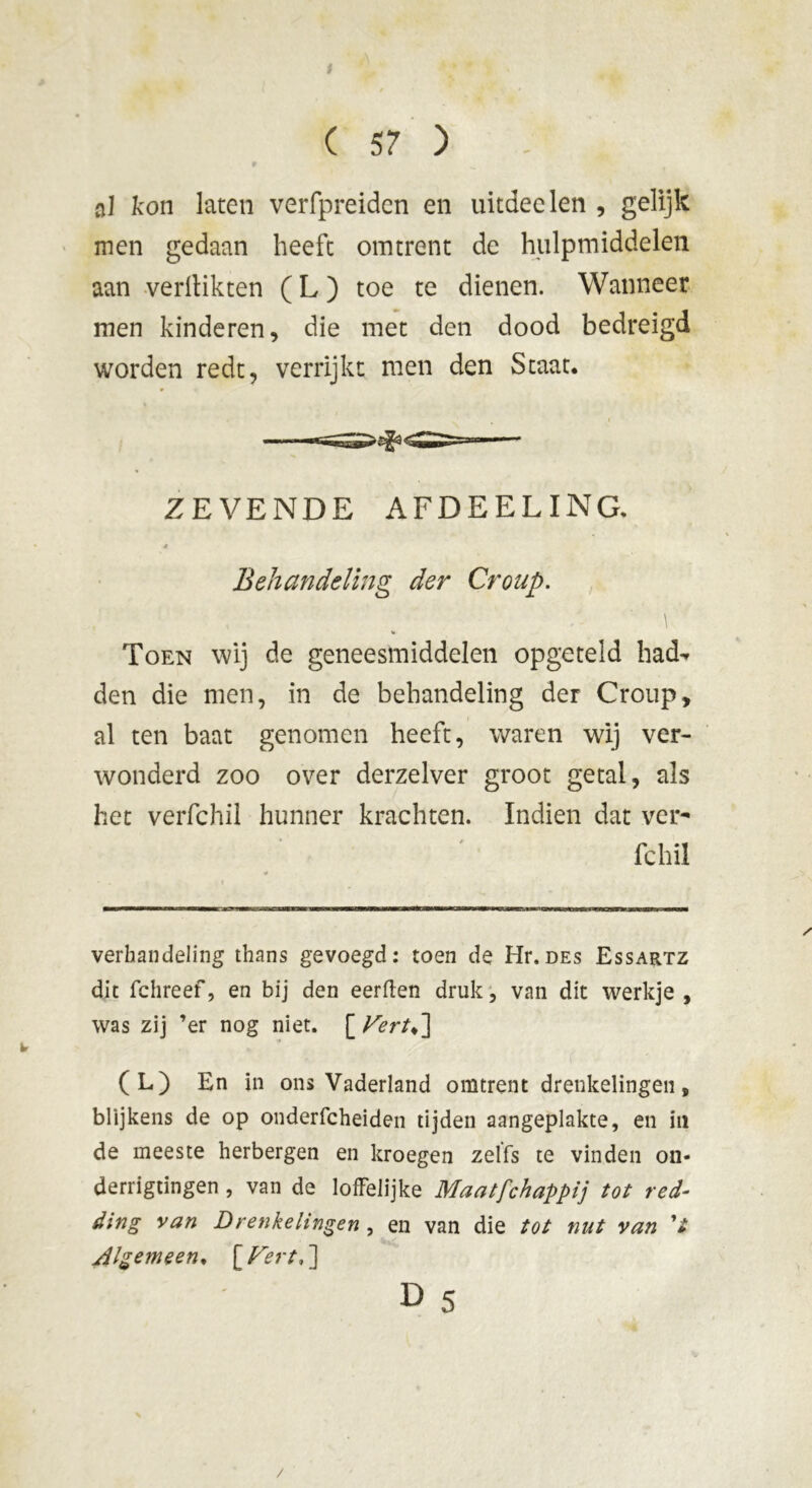 al kon laten verfpreiden en uitdeden , gelijk men gedaan heeft omtrent de hulpmiddelen aan verflikten ( L ) toe te dienen. Wanneer men kinderen, die met den dood bedreigd worden redt, verrijkt men den Staat. ZEVENDE AFDEEL ING. * Behandeling der Croup. % Toen wij de geneesmiddelen opgeteld had^ den die men, in de behandeling der Croup, al ten baat genomen heeft, waren wij ver- wonderd zoo over derzelver groot getal, als het verfchii hunner krachten. Indien dat ver- fchii verhandeling thans gevoegd: toen de Hr. des Essartz dit fchreef, en bij den eerden druk, van dit werkje , was zij ’er nog niet. [ Vertd\ (L) En in ons Vaderland omtrent drenkelingen, blijkens de op onderfcheiden tijden aangeplakte, en in de meeste herbergen en kroegen zelfs te vinden on- derrigtingen , van de loffelijke Maatfchappij tot red- ding van Drenkelingen , en van die tot nut van V Algemeen. [ Fert,'] D 5