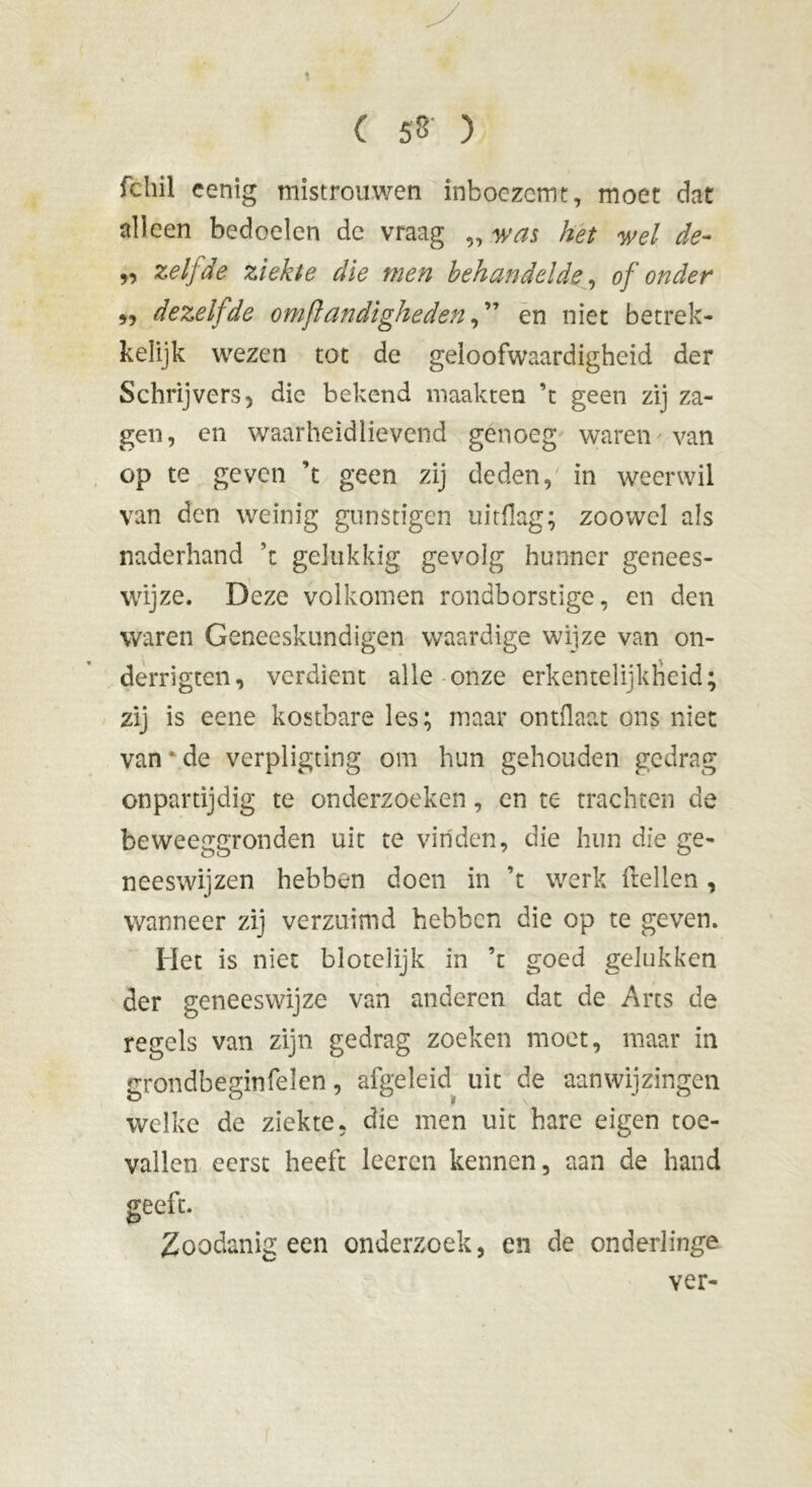 ( 53 ) fchil cenig mistrouwen inboezemt, moet dat alleen bedoelen de vraag „ was het wel de- „ zelfde ziekte die men behandelde, of onder „ dezelfde omfi eindigheden, ” en niet betrek- kelijk wezen tot de geloofwaardigheid der Schrijvers 5 die bekend maakten ’t geen zij za- gen, en waarheidlievend genoeg waren van op te geven ’t geen zij deden, in weerwil van den weinig gunstigen uitdag; zoowel als naderhand ’t gelukkig gevolg hunner genees- wijze. Deze volkomen rondborstige, en den waren Geneeskundigen waardige wijze van on- derrigten, verdient alle onze erkentelijkheid; zij is eene kostbare les; maar ontdaat ons niet van * de verpligting om hun gehouden gedrag onpartijdig te onderzoeken, en te trachten de beweeggronden uit te vinden, die hun die ge- neeswijzen hebben doen in ’t werk (rellen , wanneer zij verzuimd hebben die op te geven. Het is niet blotelijk in ’t goed gelukken der geneeswijze van anderen dat de Arts de regels van zijn gedrag zoeken moet, maar in grondbeginfelen, afgeleid uit de aanwijzingen welke de ziekte, die men uit hare eigen toe- vallen eerst heeft loeren kennen, aan de hand geeft. Zoodanig een onderzoek, en de onderlinge ver-