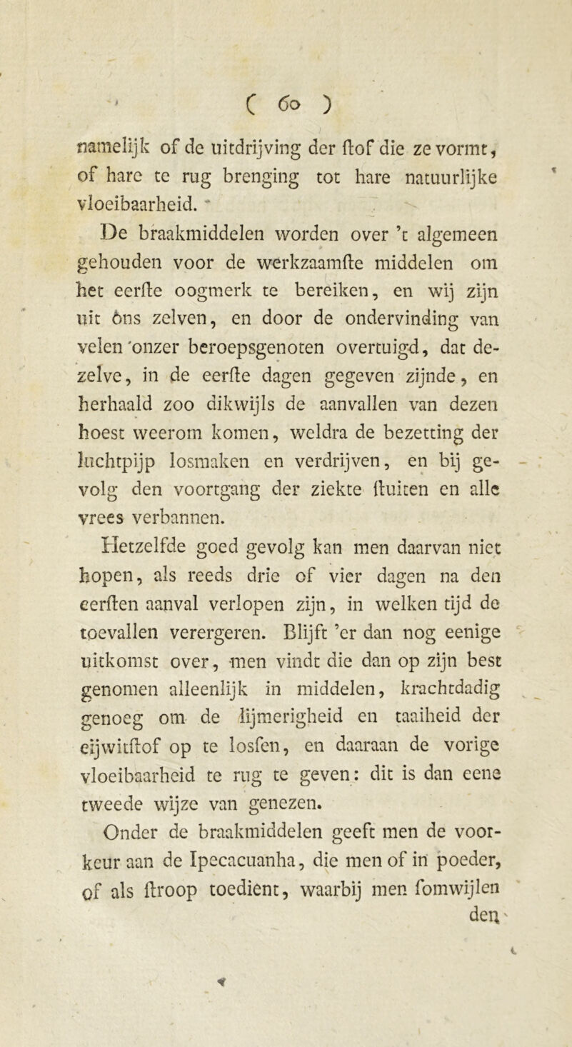 • •„ ■%. 'r ' -v ) namelijk of de uitdrijving der (lof die ze vormt, of hare te rug brenging tot hare natuurlijke vloeibaarheid. De braakmiddelen worden over ’t algemeen gehouden voor de werkzaamfte middelen om het eerde oogmerk te bereiken, en wij zijn uit óns zelven, en door de ondervinding van velen'onzer beroepsgenoten overtuigd, dat de- zelve , in de eerde dagen gegeven zijnde, en herhaald zoo dikwijls de aanvallen van dezen hoest weerom komen, weldra de bezetting der luchtpijp losmaken en verdrijven, en bij ge- volg den voortgang der ziekte {tuiten en alle vrees verbannen. Hetzelfde goed gevolg kan men daarvan niet hopen, als reeds drie of vier dagen na den eerden aanval verlopen zijn, in welken tijd de toevallen verergeren. Blijft ’er dan nog eenige uitkomst over, men vindt die dan op zijn best genomen alleenlijk in middelen, krachtdadig genoeg om de lijmerigheid en taaiheid der eijwitdof op te losfen, en daaraan de vorige vloeibaarheid te rug te geven: dit is dan eene tweede wijze van genezen. Onder de braakmiddelen geeft men de voor- keur aan de Ipecacuanha, die men of in poeder, of als llroop toedient, waarbij men fomwijlen den • *