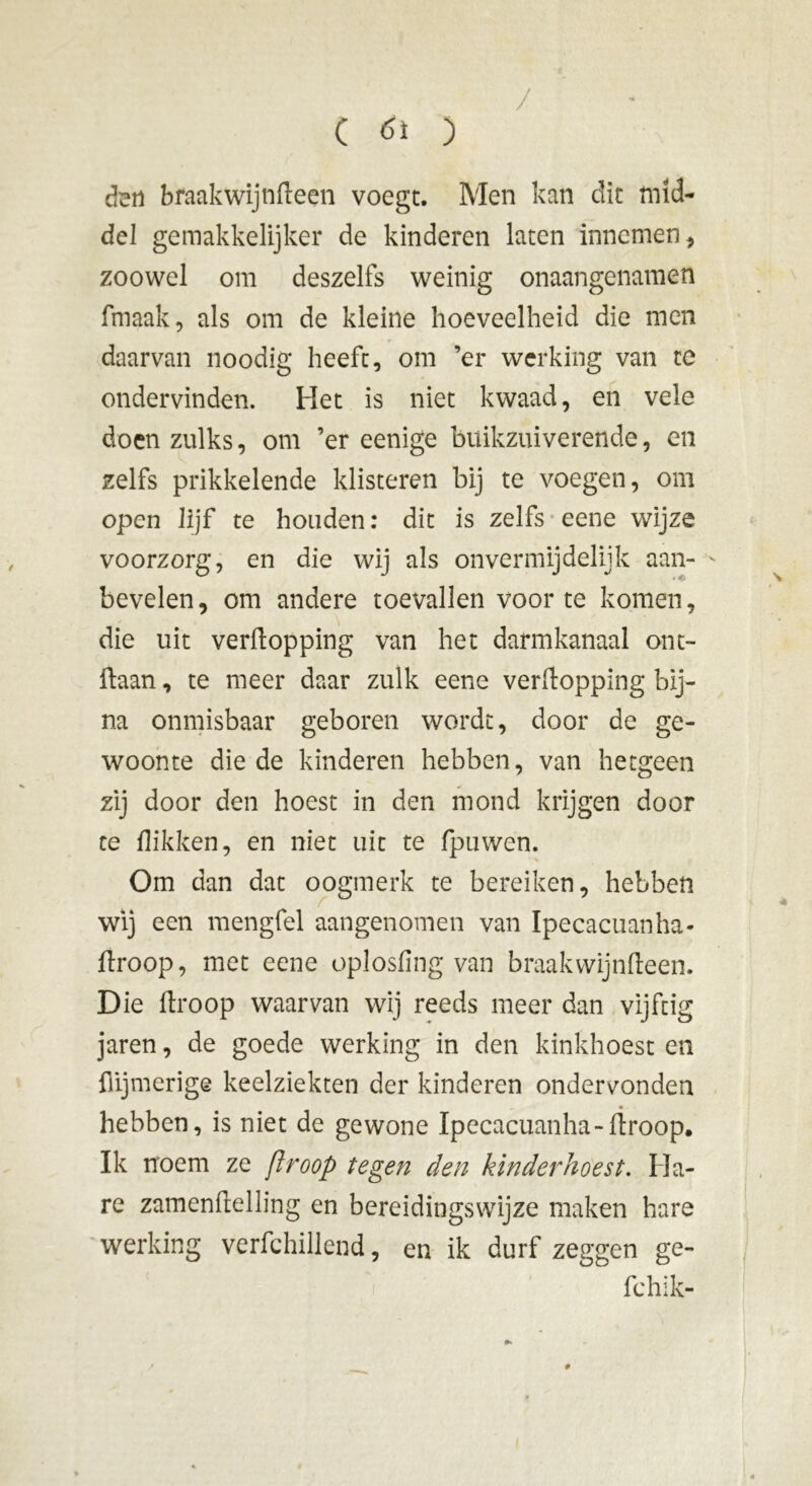 / den braak wij nfteen voegt. Men kan dit mid- del gemakkelijker de kinderen laten innemen , zoowel om deszelfs weinig onaangenamen fmaak, als om de kleine hoeveelheid die men daarvan noodig heeft, om ’er werking van tc ondervinden. Het is niet kwaad, en vele doen zulks, om ’er eenige buikzuiverende, en zelfs prikkelende klisteren bij te voegen, om open lijf te houden: dit is zelfs eene wijze voorzorg, en die wij als onvermijdelijk aan- - bevelen, om andere toevallen voor te komen, die uit verftopping van het darmkanaal ont- ftaan, te meer daar zulk eene verftopping bij- na onmisbaar geboren wordt, door de ge- woonte die de kinderen hebben, van hetgeen zij door den hoest in den mond krijgen door te flikken, en niet uit te fpuwen. Om dan dat oogmerk te bereiken, hebben wij een mengfel aangenomen van Ipecacuanha- firoop, met eene oplosfing van braakwijnfteen. Die ftroop waarvan wij reeds meer dan vijftig jaren, de goede werking in den kinkhoest en {lijmerige keelziekten der kinderen ondervonden • hebben, is niet de gewone Ipecacuanha-ftroop. Ik noem ze ftroop tegen den kinderhoest. Ma- re zamenftelling en bereidingswijze maken hare werking verfchillend, en ik durf zeggen ge- fchik- #