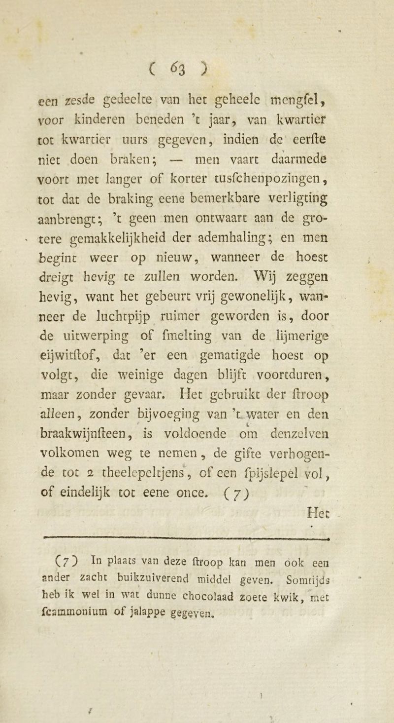 een zesde gedeelte van het gelieele mengfel, voor kinderen beneden ’t jaar, van kwartier tot kwartier utirs gegeven, indien de eerde niet doen braken; — men vaart daarmede voort met langer of korter tusfehenpozingen, tot dat de braking eene bemerkbare verligting aanbrengt; ’t geen men ontwaart aan de gro- * tere gemakkelijkheid der ademhaling; en men begint weer op nieuw, wanneer de hoest dreigt hevig te zullen worden. Wij zeggen hevig, want het gebeurt vrij gewonelijk, wan- neer de luchtpijp ruimer geworden is, door de uitwerping of fmelting van de lijmerige eijwitdof, dat ’er een gematigde hoest op volgt, die weinige dagen blijft voortduren, maar zonder gevaar. Het gebruikt der droop alleen, zonder bijvoeging van ’t water en den braakwijndeen, is voldoende om denzelven volkomen weg te nemen, de gifte verhogen- de tot 2 theelepeltjens, of een fpijslepel vol, of eindelijk tot eene once. (7) He Cf) ln plaats van deze ftroop kan men ook een ander zacht buikzuiverend middel geven. Somtijds heb ik wel in wat dunne chocolaad zoete kwik, met fesmmonium of jalappe gegeven. ) rt