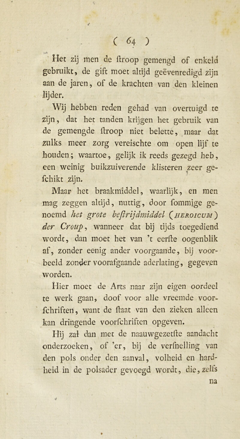 Het zij men de droop gemengd of enkeld gebruikt, de gift moet altijd geëvenredigd zijn aan de jaren, of de krachten van den kleinen lijder. Wij hebben reden gehad van overtuigd te zijn, dat het tanden krijgen het gebruik van de gemengde droop niet belette, maar dat zulks meer zorg vereischte om open lijf te houden; waartoe, gelijk ik reeds gezegd heb, een weinig buikzuiverende klisteren zeer ge- fchikt zijn. Maar het braakmiddel, waarlijk, en men mag zeggen altijd, nuttig, door fommige ge- noemd het grote heftrijdmiddel Çjieroicum ) der Croup, wanneer dat bij tijds toegediend wordt, dan moet het van ’t eerde oogenblik af, zonder eenig ander voorgaande, bij voor- beeld zonder voorafgaande aderlating, gegeven worden. Hier moet de Arts naar zijn eigen oordeel te werk gaan, doof voor alle vreemde voor- fchriften, want de daat van den zieken alleen kan dringende voorfchriften opgeven. Hij zal dan met de naauwgezetde aandacht onderzoeken, of ’er, bij de verfnelling van den pols onder den aanval, volheid en hard- heid in de polsader gevoegd wordt, die,zelfs na * *