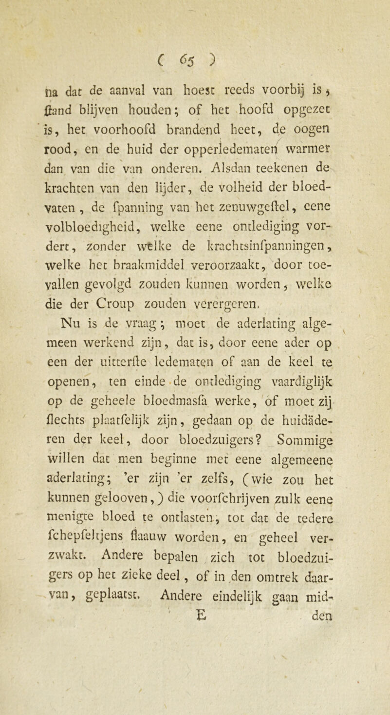 na dat de aanval van hoest reeds voorbij is > {fond blijven houden; of het hoofd opgezet is, het voorhoofd brandend heet, de oogen rood, en de huid der opperledematen warmer dan van die van onderen. Alsdan teekenen de krachten van den lijder, de volheid der bloed- vaten , de fpanning van het zenuwgeflel, cene / volbloedigheid, welke eene ondediging vor- dert, zonder welke de krachtsinfpanningen, welke het braakmiddel veroorzaakt, door toe- vallen gevolgd zouden kunnen worden, welke die der Croup zouden verergeren. Nu is de vraag ; moet de aderlating alge- meen werkend zijn, dat is, door eene ader op een der uitcerfte ledematen of aan de keel te openen, ten einde de ondediging vaardiglijk op de geheele bloedmasfa werke, of moet zij flechts plaatfelijk zijn, gedaan op de huidade- ren der keel, door bloedzuigers? Sommige willen dat men beginne met eene algemeene aderlating; er zijn 'er zelfs, (wie zou het kunnen gelooven,) die voorfchrijven zulk eene menigte bloed te ontlasten, tot dat de tedere fcheplèhjens flaauw worden, en geheel ver- zwakt. Andere bepalen zich tot bloedzui- gers op het zieke deel, of in den omtrek daar- van, geplaatst. Andere eindelijk gaan mid- E den