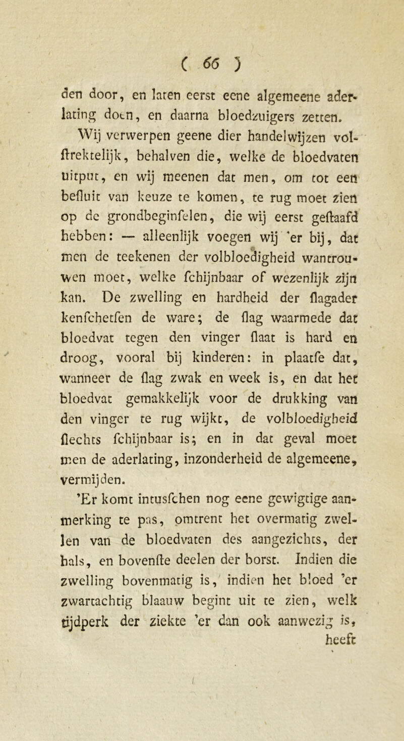 den door, en laren eerst eene algemeene ader- lating dotn, en daarna bloedzuigers zetten. Wij verwerpen geene dier handelwijzen vol- ftrektelijk, beha!ven die, welke de bloedvaten uitput, en wij meenen dat men, om tot een befluic van keuze te komen, te rug moet zien op dc grondbeginfelen, die wij eerst geftaafd hebben: — alleenlijk voegen wij 4er bij, dat men de teekenen der volbloedigheid wantrou- wen moet, welke fchijnbaar of wezenlijk zijn kan. De zwelling en hardheid der flagader kenfchetfen de ware; de (lag waarmede dat bloedvat tegen den vinger {laat is hard en droog, vooral bij kinderen: in plaatfe dat, wanneer de (lag zwak en week is, en dat het bloedvat gemakkelijk voor de drukking van den vinger te rug wijkt, de volbloedigheid flechts fchijnbaar is; en in dat geval moet men de aderlating, inzonderheid de algemeene, vermijden. ’Er komt intusfchen nog eene gewigtige aan- merking te pas, omtrent het overmatig zwel- len van de bloedvaten des aangezichts, der hals, en bovenfte deden der borst. Indien die zwelling bovenmatig is, indien het bloed ’er zwartachtig blaauw begint uit te zien, welk tijdperk der ziekte ’er dan ook aanwezig is, heeft