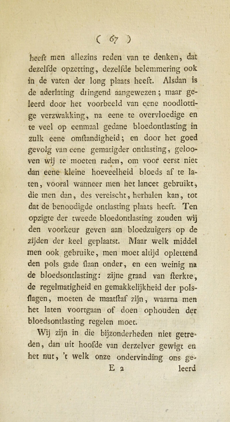 heeft men allezins reden van te denken, dat dezelfde opzetting, dezelfde belemmering ook in de vaten der long plaats heeft. Alsdan is de aderlating diingend aangewezen; maar ge- leerd door het voorbeeld van eene noodlotti- ge verzwakking, na eene te overvloedige en te veel op eenmaal gedane bloedontlasting in zulk eene omftandigheid ; en door het goed gevolg van eene gematigder ontlasting, geloo- ven wij te moeten raden, om voor eerst niet dan eene kleine hoeveelheid bloeds af te la- ten, vooral wanneer men het lancet gebruikt, die men dan, des vereischt, herhalen kan, tot dat de benoodigde ontlasting plaats heeft. Ten opzigte der tweede bloedontlasting zouden wij den voorkeur geven aan bloedzuigers op de zijden der keel geplaatst. Maar welk middel men ook gebruike, men moet altijd oplettend den pols gade (laan onder, en een weinig na de bloedsontlasting: zijne graad van flerkte, de regelmatigheid en gemakkelijkheid der pols- {lagen, moeten de maatftaf zijn, waarna men het laten voortgaan of doen ophouden der bloedsontlasting regelen moet. Wij zijn in die bijzonderheden niet getre- den, dan uit hoofde van derzelver gewigt en het nut, ’t welk onze ondervinding ons ge^ E 2 leerd