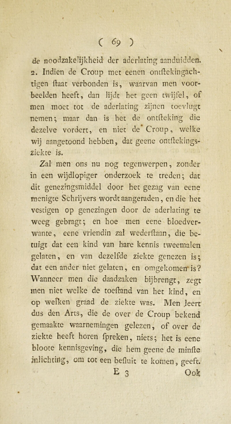 / # C 69 ) de noodzakelijkheid der aderlating aanduidden. 2. Indien de Croup niet eenen ontftekingach- tigen ftaat verbonden is, waarvan men voor- beelden heeft, dan lijdt het geen twijfel, of men moet tot de aderlating zijnen toc vingt nemen; maar dan is het de ontftekin'g die dezelve vordert, en niet de Croup, welke wij aangetoond hebben, dat geene omftekings- ziekte is. Zal men ons nu nog tegenwerpen, zonder in een wijdlopiger onderzoek te treden; dat dit genezingsmiddel door het gezag van eene menigee Schrijvers wordt aan geraden, en die het vestigen op genezingen door de aderlating te weeg gebragt; en hoe men eene bloedver- wante, eene vriendin zal wederflaan, die be- tuigt dat een kind van hare kennis tweemalen gelaten, en van dezelfde ziekte genezen is; dat een ander niet gelaten, en omgekomen’is? Wanneer men die daadzaken bij brengt, zegt men niet welke de toedand van het kind, en op wefken graad de ziekte was. Men Jeert dus den Arts, die de over de Croup bekend gemaakte waarnemingen gelezen, of over de ziekte heeft horen fpreken, niets ; het is eene bloote kennisgeving, die hem geene de minde inlichting, om tot een befluic te komen, geeft. E 3 Ook