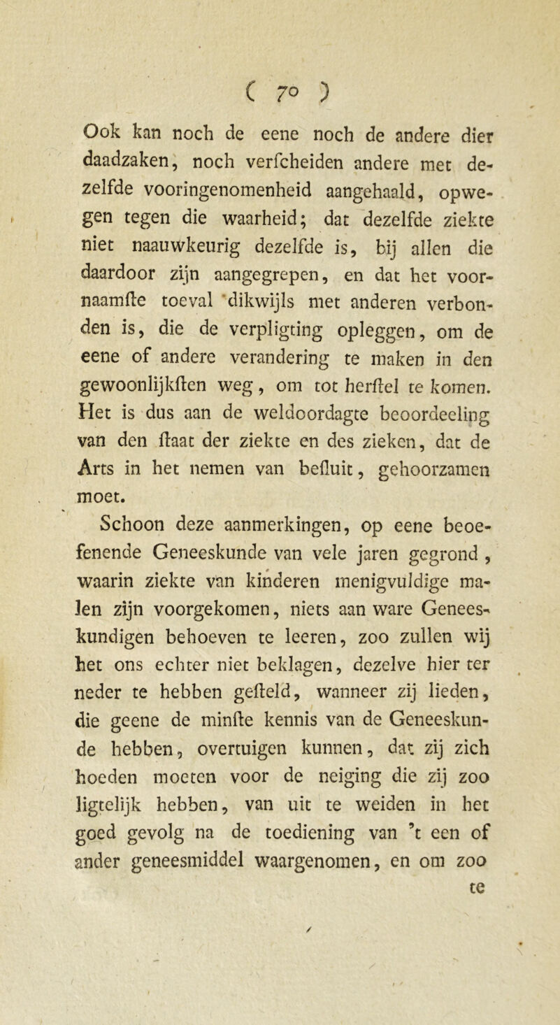 Ook kan noch de eene noch de andere dier daadzaken, noch verfcheiden andere met de- zelfde vooringenomenheid aangehaald, opwe- gen tegen die waarheid; dat dezelfde ziekte niet naauwkeurig dezelfde is, bij allen die daardoor zijn aangegrepen, en dat het voor- naamfle toeval dikwijls met anderen verbon- den is, die de verpligting opleggen, om de eene of andere verandering te maken in den gewoonlijkften weg, om tot herftel te komen. Het is dus aan de weldoordagte beoordeeling van den ftaat der ziekte en des zieken, dat de Arts in het nemen van befluit, gehoorzamen moet. Schoon deze aanmerkingen, op eene beoe- fenende Geneeskunde van vele jaren gegrond , waarin ziekte van kinderen menigvuldige ma- len zijn voorgekomen, niets aan ware Genees- kundigen behoeven te leeren, zoo zullen wij het ons echter niet beklagen, dezelve hier ter neder te hebben gefteld, wanneer zij lieden, die geene de minfte kennis van de Geneeskun- de hebben, overtuigen kunnen, dat zij zich hoeden moeten voor de neiging die zij zoo ligtelijk hebben, van uit te weiden in het goed gevolg na de toediening van ’t een of ander geneesmiddel waargenomen, en om zoo te