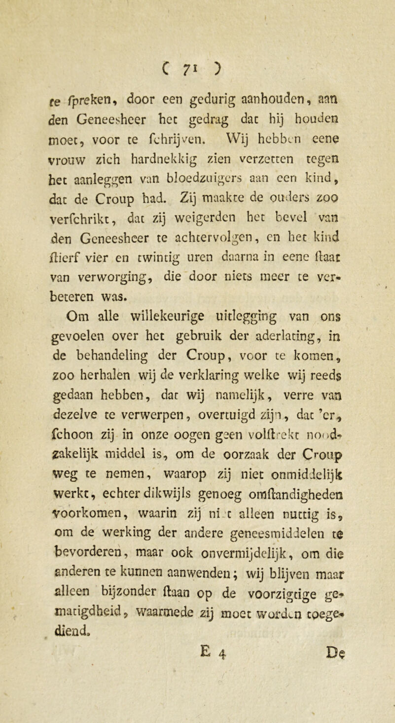 re fpreken, door een gedurig aanhouden, aan den Geneesheer het gedrag dac hij houden moet, voor te fchrijven. Wij hebben eene vrouw zich hardnekkig zien verzetten tegen het aanleggen van bloedzuigers aan een kind, dac de Croup had. Zij maakte de ouders zoo verfchrikt, dac zij weigerden het bevel van den Geneesheer te achtervolgen, cn het kind flierf vier en twintig uren daarna in eene Haat van ver worging, die door niets meer te ver- beteren was. Om alle willekeurige uitlegging van ons gevoelen over het gebruik der aderlating, in de behandeling der Croup, voor te komen, zoo herhalen wij de verklaring welke wij reeds gedaan hebben, dat wij namelijk, verre van dezelve te verwerpen, overtuigd zijn, dac’cr, fchoon zij in onze oogen geen volftrekt nood- zakelijk middel is, om de oorzaak der C^oup weg te nemen, waarop zij niet onmidielijk werkt, echter dikwijls genoeg om Handigheden voorkomen, waarin zij ni c alleen nuttig is, om de werking der andere geneesmiddelen te bevorderen, maar ook onvermijdelijk, om die anderen te kunnen aanwenden; wij blijven maar alleen bijzonder Haan op de voorzigtige ge- matigdheid, waarmede zij moet worden coege- diend, E 4 De