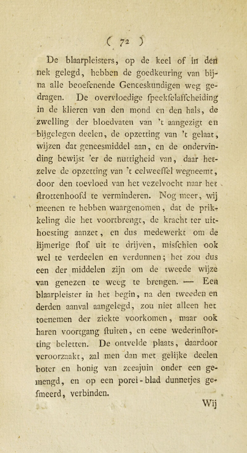 De blaarpleisters, op de keel of in den nek gelegd, hebben de goedkeuring van bij- na alle beoefenende Geneeskundigen weg ge- dragen. De overvloedige fpeekfelaffcheiding in de klieren van den mond en den hals, de zwelling der bloedvaten van ’t aangezigt en bijgelegen deelen, de opzetting van ’t gelaat, wijzen dat geneesmiddel aan, en de ondervin- ding bewijst ’er de nuttigheid van, daar het- zelve de opzetting van ’t celweeffel wegneemt, door den toevloed van het vezelvocht naar het flrottenhoofd te verminderen. Nog meer, wij meenen te hebben waargenomen, dat de prik- Y keling die het voortbrengt, de kracht ter uit- hoesting aanzet, en dus medewerkt om de lijmerige (lof uit te drijven, misfehien ook wel te verdeden en verdunnen; het zou dus een der middelen zijn om de tweede wijze van genezen te weeg te brengen. -— Een blaarpleister in het begin, na den tweeden en derden aanval aangelegd, zou niet alleen het toenemen der ziekte voorkomen, maar ook haren voortgang (luiten, en eene wederinftor- ting beletten. De ontvelde plaats, daardoor veroorzaakt, zal men dan met gelijke deelen boter en honig van zeeajuin onder een ge- mengd, en op een porei-blad dunnetjes ge- fineerd, verbinden. Wij